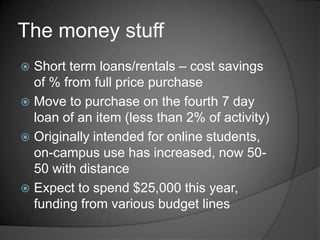 The money stuff
 Short term loans/rentals – cost savings
  of % from full price purchase
 Move to purchase on the fourth 7 day
  loan of an item (less than 2% of activity)
 Originally intended for online students,
  on-campus use has increased, now 50-
  50 with distance
 Expect to spend $25,000 this year,
  funding from various budget lines
 