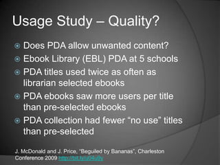 Usage Study – Quality?
 Does PDA allow unwanted content?
 Ebook Library (EBL) PDA at 5 schools
 PDA titles used twice as often as
  librarian selected ebooks
 PDA ebooks saw more users per title
  than pre-selected ebooks
 PDA collection had fewer ―no use‖ titles
  than pre-selected

J. McDonald and J. Price, ―Beguiled by Bananas‖, Charleston
Conference 2009 http://bit.ly/u04u9y
 