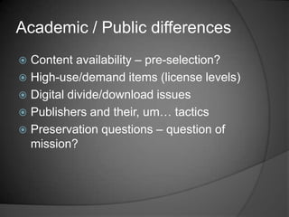 Academic / Public differences
 Content availability – pre-selection?
 High-use/demand items (license levels)
 Digital divide/download issues
 Publishers and their, um… tactics
 Preservation questions – question of
  mission?
 