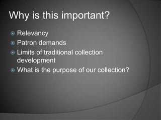 Why is this important?
 Relevancy
 Patron demands
 Limits of traditional collection
  development
 What is the purpose of our collection?
 