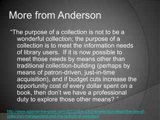 More from Anderson
 ―The purpose of a collection is not to be a
   wonderful collection; the purpose of a
   collection is to meet the information needs
   of library users. If it is now possible to
   meet those needs by means other than
   traditional collection-building (perhaps by
   means of patron-driven, just-in-time
   acquisition), and if budget cuts increase the
   opportunity cost of every dollar spent on a
   book, then don‘t we have a professional
   duty to explore those other means? ‖
http://www.against-the-grain.com/2011/05/v-23-2-is-selection-dead-the-rise-of-
collection-management-and-the-twilight-of-selection/
 