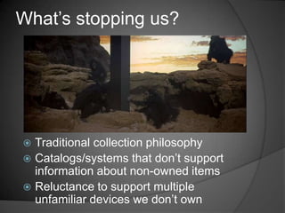 What‘s stopping us?




 Traditional collection philosophy
 Catalogs/systems that don‘t support
  information about non-owned items
 Reluctance to support multiple
  unfamiliar devices we don‘t own
 