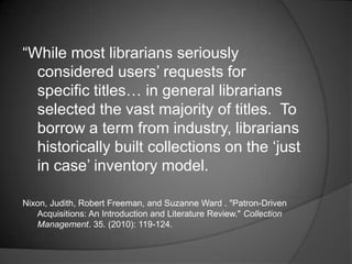 ―While most librarians seriously
  considered users‘ requests for
  specific titles… in general librarians
  selected the vast majority of titles. To
  borrow a term from industry, librarians
  historically built collections on the ‗just
  in case‘ inventory model.

Nixon, Judith, Robert Freeman, and Suzanne Ward . "Patron-Driven
   Acquisitions: An Introduction and Literature Review." Collection
   Management. 35. (2010): 119-124.
 