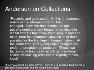 Anderson on Collections
    ―Recently and quite suddenly, this fundamental
    reality of the information world has
    changed. Now, the documents that our
    patrons need are very frequently available in
    digital formats that make them easy to find and
    make near-instantaneous acquisition of them
    possible for the first time in human history... At
    the same time, library acquisition budgets are
    under unprecedented pressure. These two
    facts should lead us to rethink our traditional
    collection-building practices at a pretty radical
    level.‖
http://www.against-the-grain.com/2011/05/v-23-2-is-selection-dead-the-rise-of-
collection-management-and-the-twilight-of-selection/
 