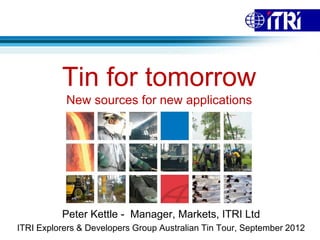 Tin for tomorrow
           New sources for new applications




          Peter Kettle - Manager, Markets, ITRI Ltd
ITRI Explorers & Developers Group Australian Tin Tour, September 2012
 