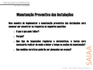 Manutenção Preventiva das Instalações
Uma maneira de implementar a manutenção preventiva das instalações será
começar por encontrar as respostas às seguintes questões:
– O que é que pode falhar?
– Porquê?
– Que tipo de inspecções regulares e sistemáticas, e testes será
necessário realizar de modo a iniciar a tempo as acções de manutenção?
– Que medidas curativas poderão ser planeadas em avanço?
 