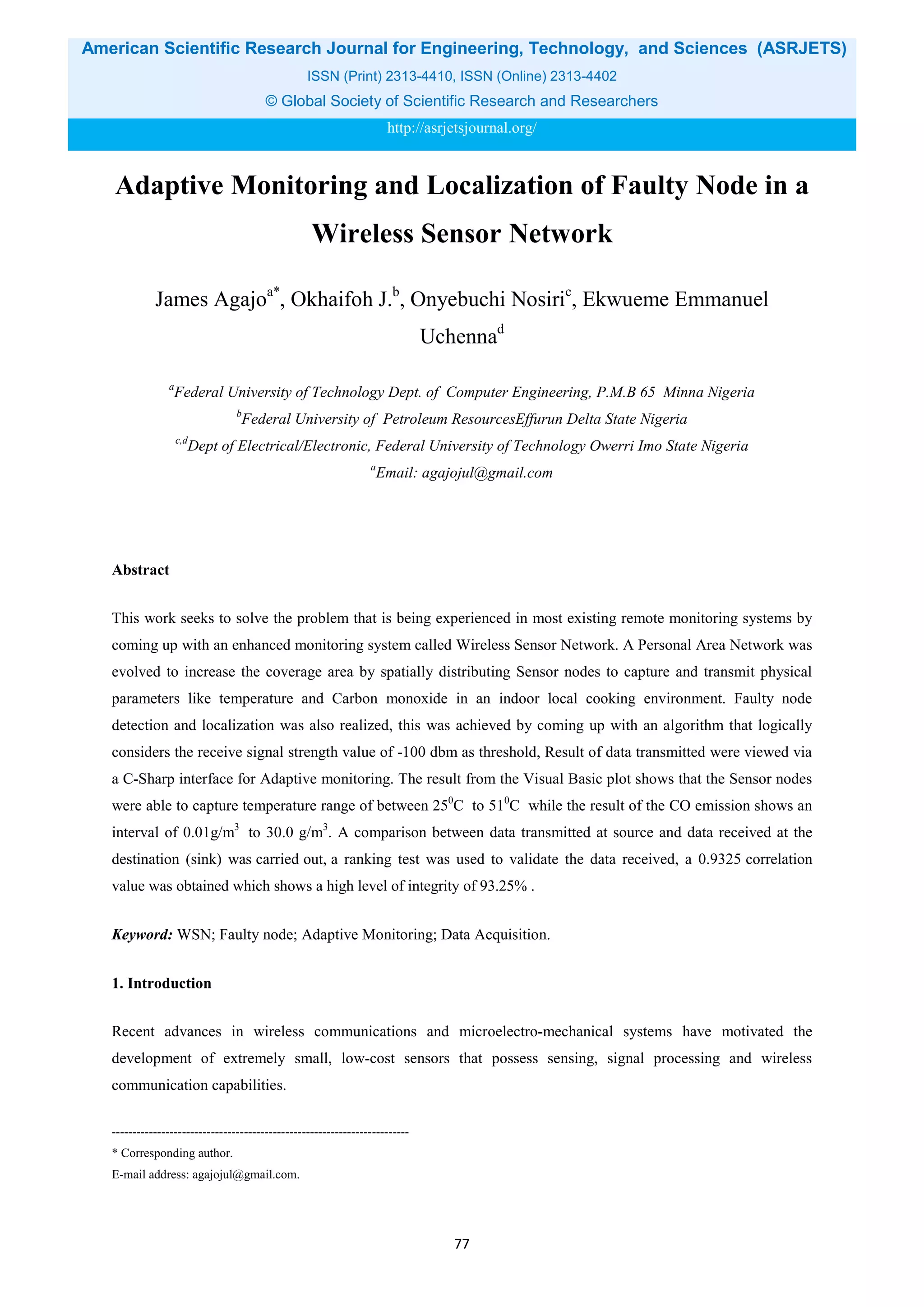 American Scientific Research Journal for Engineering, Technology, and Sciences (ASRJETS)
ISSN (Print) 2313-4410, ISSN (Online) 2313-4402
© Global Society of Scientific Research and Researchers
http://asrjetsjournal.org/
Adaptive Monitoring and Localization of Faulty Node in a
Wireless Sensor Network
James Agajoa*
, Okhaifoh J.b
, Onyebuchi Nosiric
, Ekwueme Emmanuel
Uchennad
a
Federal University of Technology Dept. of Computer Engineering, P.M.B 65 Minna Nigeria
b
Federal University of Petroleum ResourcesEffurun Delta State Nigeria
c,d
Dept of Electrical/Electronic, Federal University of Technology Owerri Imo State Nigeria
a
Email: agajojul@gmail.com
Abstract
This work seeks to solve the problem that is being experienced in most existing remote monitoring systems by
coming up with an enhanced monitoring system called Wireless Sensor Network. A Personal Area Network was
evolved to increase the coverage area by spatially distributing Sensor nodes to capture and transmit physical
parameters like temperature and Carbon monoxide in an indoor local cooking environment. Faulty node
detection and localization was also realized, this was achieved by coming up with an algorithm that logically
considers the receive signal strength value of -100 dbm as threshold, Result of data transmitted were viewed via
a C-Sharp interface for Adaptive monitoring. The result from the Visual Basic plot shows that the Sensor nodes
were able to capture temperature range of between 250
C to 510
C while the result of the CO emission shows an
interval of 0.01g/m3
to 30.0 g/m3
. A comparison between data transmitted at source and data received at the
destination (sink) was carried out, a ranking test was used to validate the data received, a 0.9325 correlation
value was obtained which shows a high level of integrity of 93.25% .
Keyword: WSN; Faulty node; Adaptive Monitoring; Data Acquisition.
1. Introduction
Recent advances in wireless communications and microelectro-mechanical systems have motivated the
development of extremely small, low-cost sensors that possess sensing, signal processing and wireless
communication capabilities.
------------------------------------------------------------------------
* Corresponding author.
E-mail address: agajojul@gmail.com.
77
 