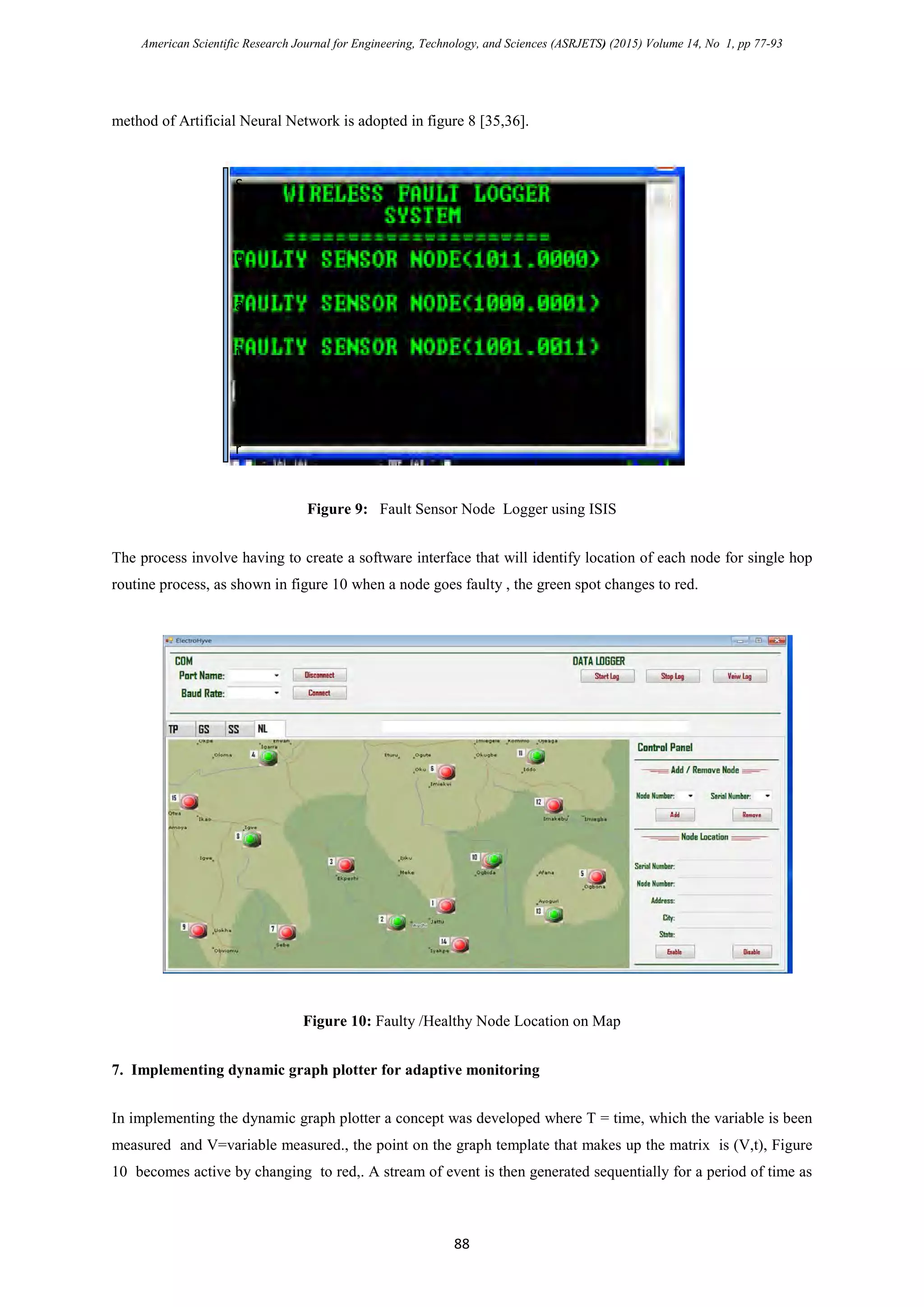 American Scientific Research Journal for Engineering, Technology, and Sciences (ASRJETS) (2015) Volume 14, No 1, pp 77-93
method of Artificial Neural Network is adopted in figure 8 [35,36].
Figure 9: Fault Sensor Node Logger using ISIS
The process involve having to create a software interface that will identify location of each node for single hop
routine process, as shown in figure 10 when a node goes faulty , the green spot changes to red.
Figure 10: Faulty /Healthy Node Location on Map
7. Implementing dynamic graph plotter for adaptive monitoring
In implementing the dynamic graph plotter a concept was developed where T = time, which the variable is been
measured and V=variable measured., the point on the graph template that makes up the matrix is (V,t), Figure
10 becomes active by changing to red,. A stream of event is then generated sequentially for a period of time as
S
i
m
u
l
a
t
i
o
n
r
88
 