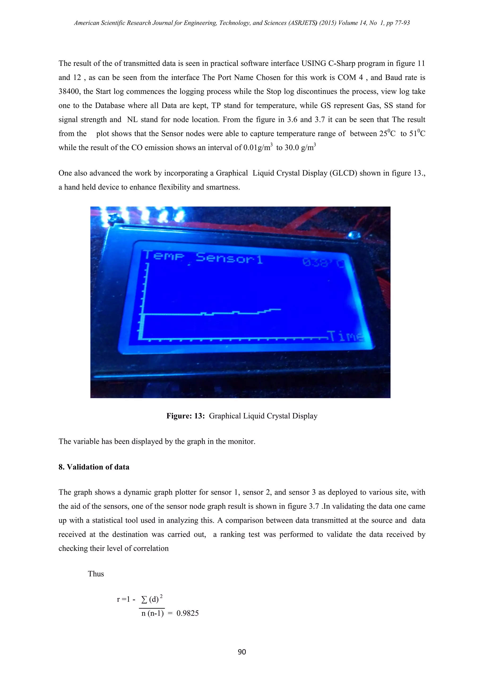 American Scientific Research Journal for Engineering, Technology, and Sciences (ASRJETS) (2015) Volume 14, No 1, pp 77-93
The result of the of transmitted data is seen in practical software interface USING C-Sharp program in figure 11
and 12 , as can be seen from the interface The Port Name Chosen for this work is COM 4 , and Baud rate is
38400, the Start log commences the logging process while the Stop log discontinues the process, view log take
one to the Database where all Data are kept, TP stand for temperature, while GS represent Gas, SS stand for
signal strength and NL stand for node location. From the figure in 3.6 and 3.7 it can be seen that The result
from the plot shows that the Sensor nodes were able to capture temperature range of between 250
C to 510
C
while the result of the CO emission shows an interval of 0.01g/m3
to 30.0 g/m3
One also advanced the work by incorporating a Graphical Liquid Crystal Display (GLCD) shown in figure 13.,
a hand held device to enhance flexibility and smartness.
Figure: 13: Graphical Liquid Crystal Display
The variable has been displayed by the graph in the monitor.
8. Validation of data
The graph shows a dynamic graph plotter for sensor 1, sensor 2, and sensor 3 as deployed to various site, with
the aid of the sensors, one of the sensor node graph result is shown in figure 3.7 .In validating the data one came
up with a statistical tool used in analyzing this. A comparison between data transmitted at the source and data
received at the destination was carried out, a ranking test was performed to validate the data received by
checking their level of correlation
Thus
r =1 - ∑ (d) 2
n (n-1) = 0.9825
90
 