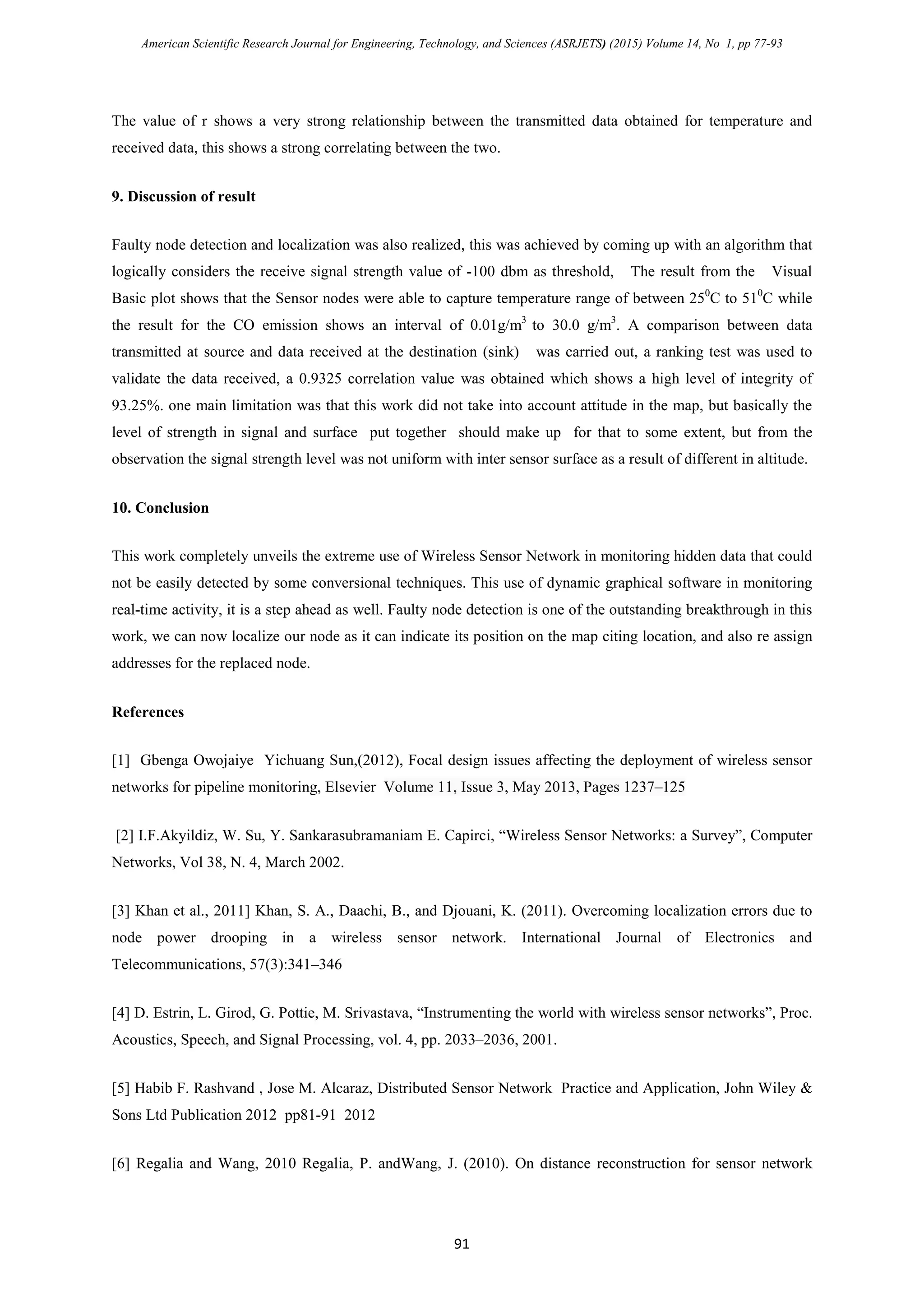 American Scientific Research Journal for Engineering, Technology, and Sciences (ASRJETS) (2015) Volume 14, No 1, pp 77-93
The value of r shows a very strong relationship between the transmitted data obtained for temperature and
received data, this shows a strong correlating between the two.
9. Discussion of result
Faulty node detection and localization was also realized, this was achieved by coming up with an algorithm that
logically considers the receive signal strength value of -100 dbm as threshold, The result from the Visual
Basic plot shows that the Sensor nodes were able to capture temperature range of between 250
C to 510
C while
the result for the CO emission shows an interval of 0.01g/m3
to 30.0 g/m3
. A comparison between data
transmitted at source and data received at the destination (sink) was carried out, a ranking test was used to
validate the data received, a 0.9325 correlation value was obtained which shows a high level of integrity of
93.25%. one main limitation was that this work did not take into account attitude in the map, but basically the
level of strength in signal and surface put together should make up for that to some extent, but from the
observation the signal strength level was not uniform with inter sensor surface as a result of different in altitude.
10. Conclusion
This work completely unveils the extreme use of Wireless Sensor Network in monitoring hidden data that could
not be easily detected by some conversional techniques. This use of dynamic graphical software in monitoring
real-time activity, it is a step ahead as well. Faulty node detection is one of the outstanding breakthrough in this
work, we can now localize our node as it can indicate its position on the map citing location, and also re assign
addresses for the replaced node.
References
[1] Gbenga Owojaiye Yichuang Sun,(2012), Focal design issues affecting the deployment of wireless sensor
networks for pipeline monitoring, Elsevier Volume 11, Issue 3, May 2013, Pages 1237–125
[2] I.F.Akyildiz, W. Su, Y. Sankarasubramaniam E. Capirci, “Wireless Sensor Networks: a Survey”, Computer
Networks, Vol 38, N. 4, March 2002.
[3] Khan et al., 2011] Khan, S. A., Daachi, B., and Djouani, K. (2011). Overcoming localization errors due to
node power drooping in a wireless sensor network. International Journal of Electronics and
Telecommunications, 57(3):341–346
[4] D. Estrin, L. Girod, G. Pottie, M. Srivastava, “Instrumenting the world with wireless sensor networks”, Proc.
Acoustics, Speech, and Signal Processing, vol. 4, pp. 2033–2036, 2001.
[5] Habib F. Rashvand , Jose M. Alcaraz, Distributed Sensor Network Practice and Application, John Wiley &
Sons Ltd Publication 2012 pp81-91 2012
[6] Regalia and Wang, 2010 Regalia, P. andWang, J. (2010). On distance reconstruction for sensor network
91
 