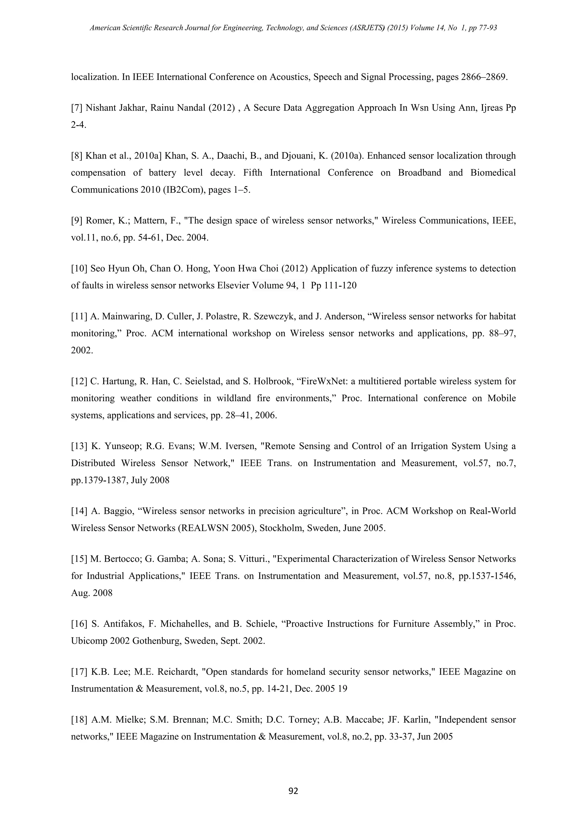 American Scientific Research Journal for Engineering, Technology, and Sciences (ASRJETS) (2015) Volume 14, No 1, pp 77-93
localization. In IEEE International Conference on Acoustics, Speech and Signal Processing, pages 2866–2869.
[7] Nishant Jakhar, Rainu Nandal (2012) , A Secure Data Aggregation Approach In Wsn Using Ann, Ijreas Pp
2-4.
[8] Khan et al., 2010a] Khan, S. A., Daachi, B., and Djouani, K. (2010a). Enhanced sensor localization through
compensation of battery level decay. Fifth International Conference on Broadband and Biomedical
Communications 2010 (IB2Com), pages 1–5.
[9] Romer, K.; Mattern, F., "The design space of wireless sensor networks," Wireless Communications, IEEE,
vol.11, no.6, pp. 54-61, Dec. 2004.
[10] Seo Hyun Oh, Chan O. Hong, Yoon Hwa Choi (2012) Application of fuzzy inference systems to detection
of faults in wireless sensor networks Elsevier Volume 94, 1 Pp 111-120
[11] A. Mainwaring, D. Culler, J. Polastre, R. Szewczyk, and J. Anderson, “Wireless sensor networks for habitat
monitoring,” Proc. ACM international workshop on Wireless sensor networks and applications, pp. 88–97,
2002.
[12] C. Hartung, R. Han, C. Seielstad, and S. Holbrook, “FireWxNet: a multitiered portable wireless system for
monitoring weather conditions in wildland fire environments,” Proc. International conference on Mobile
systems, applications and services, pp. 28–41, 2006.
[13] K. Yunseop; R.G. Evans; W.M. Iversen, "Remote Sensing and Control of an Irrigation System Using a
Distributed Wireless Sensor Network," IEEE Trans. on Instrumentation and Measurement, vol.57, no.7,
pp.1379-1387, July 2008
[14] A. Baggio, “Wireless sensor networks in precision agriculture”, in Proc. ACM Workshop on Real-World
Wireless Sensor Networks (REALWSN 2005), Stockholm, Sweden, June 2005.
[15] M. Bertocco; G. Gamba; A. Sona; S. Vitturi., "Experimental Characterization of Wireless Sensor Networks
for Industrial Applications," IEEE Trans. on Instrumentation and Measurement, vol.57, no.8, pp.1537-1546,
Aug. 2008
[16] S. Antifakos, F. Michahelles, and B. Schiele, “Proactive Instructions for Furniture Assembly,” in Proc.
Ubicomp 2002 Gothenburg, Sweden, Sept. 2002.
[17] K.B. Lee; M.E. Reichardt, "Open standards for homeland security sensor networks," IEEE Magazine on
Instrumentation & Measurement, vol.8, no.5, pp. 14-21, Dec. 2005 19
[18] A.M. Mielke; S.M. Brennan; M.C. Smith; D.C. Torney; A.B. Maccabe; JF. Karlin, "Independent sensor
networks," IEEE Magazine on Instrumentation & Measurement, vol.8, no.2, pp. 33-37, Jun 2005
92
 