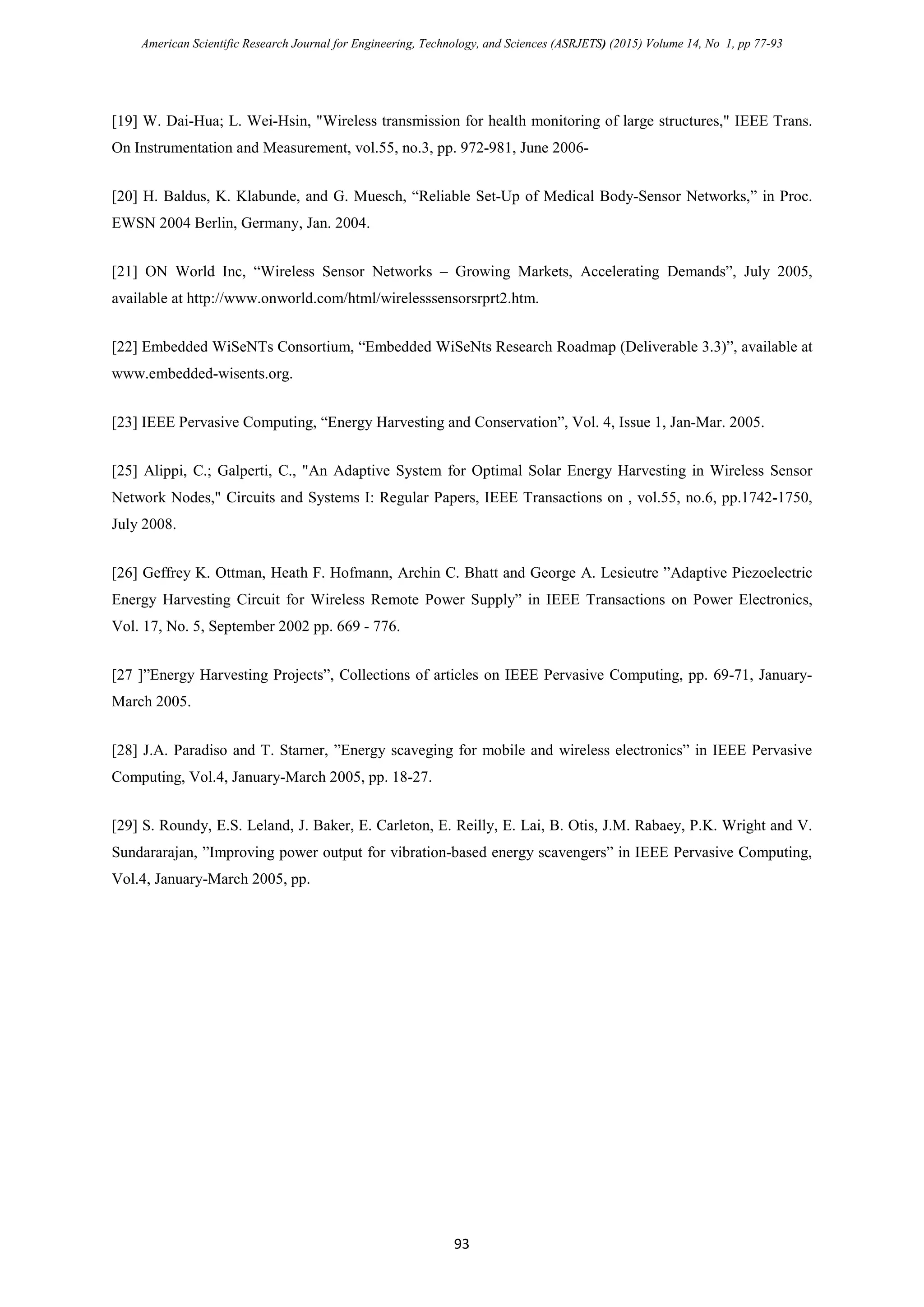 American Scientific Research Journal for Engineering, Technology, and Sciences (ASRJETS) (2015) Volume 14, No 1, pp 77-93
[19] W. Dai-Hua; L. Wei-Hsin, "Wireless transmission for health monitoring of large structures," IEEE Trans.
On Instrumentation and Measurement, vol.55, no.3, pp. 972-981, June 2006-
[20] H. Baldus, K. Klabunde, and G. Muesch, “Reliable Set-Up of Medical Body-Sensor Networks,” in Proc.
EWSN 2004 Berlin, Germany, Jan. 2004.
[21] ON World Inc, “Wireless Sensor Networks – Growing Markets, Accelerating Demands”, July 2005,
available at http://www.onworld.com/html/wirelesssensorsrprt2.htm.
[22] Embedded WiSeNTs Consortium, “Embedded WiSeNts Research Roadmap (Deliverable 3.3)”, available at
www.embedded-wisents.org.
[23] IEEE Pervasive Computing, “Energy Harvesting and Conservation”, Vol. 4, Issue 1, Jan-Mar. 2005.
[25] Alippi, C.; Galperti, C., "An Adaptive System for Optimal Solar Energy Harvesting in Wireless Sensor
Network Nodes," Circuits and Systems I: Regular Papers, IEEE Transactions on , vol.55, no.6, pp.1742-1750,
July 2008.
[26] Geffrey K. Ottman, Heath F. Hofmann, Archin C. Bhatt and George A. Lesieutre ”Adaptive Piezoelectric
Energy Harvesting Circuit for Wireless Remote Power Supply” in IEEE Transactions on Power Electronics,
Vol. 17, No. 5, September 2002 pp. 669 - 776.
[27 ]”Energy Harvesting Projects”, Collections of articles on IEEE Pervasive Computing, pp. 69-71, January-
March 2005.
[28] J.A. Paradiso and T. Starner, ”Energy scaveging for mobile and wireless electronics” in IEEE Pervasive
Computing, Vol.4, January-March 2005, pp. 18-27.
[29] S. Roundy, E.S. Leland, J. Baker, E. Carleton, E. Reilly, E. Lai, B. Otis, J.M. Rabaey, P.K. Wright and V.
Sundararajan, ”Improving power output for vibration-based energy scavengers” in IEEE Pervasive Computing,
Vol.4, January-March 2005, pp.
93
 
