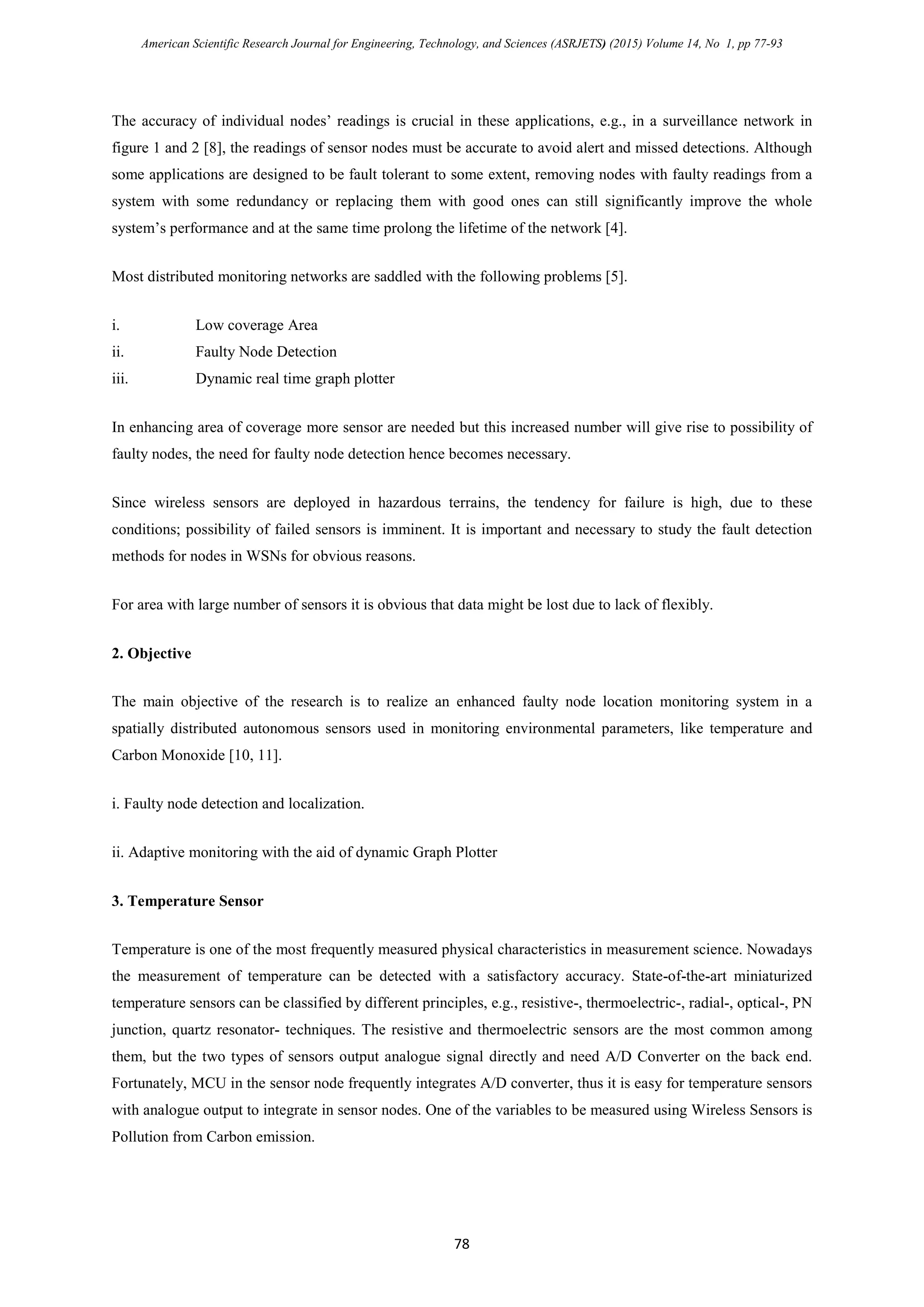 American Scientific Research Journal for Engineering, Technology, and Sciences (ASRJETS) (2015) Volume 14, No 1, pp 77-93
The accuracy of individual nodes’ readings is crucial in these applications, e.g., in a surveillance network in
figure 1 and 2 [8], the readings of sensor nodes must be accurate to avoid alert and missed detections. Although
some applications are designed to be fault tolerant to some extent, removing nodes with faulty readings from a
system with some redundancy or replacing them with good ones can still significantly improve the whole
system’s performance and at the same time prolong the lifetime of the network [4].
Most distributed monitoring networks are saddled with the following problems [5].
i. Low coverage Area
ii. Faulty Node Detection
iii. Dynamic real time graph plotter
In enhancing area of coverage more sensor are needed but this increased number will give rise to possibility of
faulty nodes, the need for faulty node detection hence becomes necessary.
Since wireless sensors are deployed in hazardous terrains, the tendency for failure is high, due to these
conditions; possibility of failed sensors is imminent. It is important and necessary to study the fault detection
methods for nodes in WSNs for obvious reasons.
For area with large number of sensors it is obvious that data might be lost due to lack of flexibly.
2. Objective
The main objective of the research is to realize an enhanced faulty node location monitoring system in a
spatially distributed autonomous sensors used in monitoring environmental parameters, like temperature and
Carbon Monoxide [10, 11].
i. Faulty node detection and localization.
ii. Adaptive monitoring with the aid of dynamic Graph Plotter
3. Temperature Sensor
Temperature is one of the most frequently measured physical characteristics in measurement science. Nowadays
the measurement of temperature can be detected with a satisfactory accuracy. State-of-the-art miniaturized
temperature sensors can be classified by different principles, e.g., resistive-, thermoelectric-, radial-, optical-, PN
junction, quartz resonator- techniques. The resistive and thermoelectric sensors are the most common among
them, but the two types of sensors output analogue signal directly and need A/D Converter on the back end.
Fortunately, MCU in the sensor node frequently integrates A/D converter, thus it is easy for temperature sensors
with analogue output to integrate in sensor nodes. One of the variables to be measured using Wireless Sensors is
Pollution from Carbon emission.
78
 
