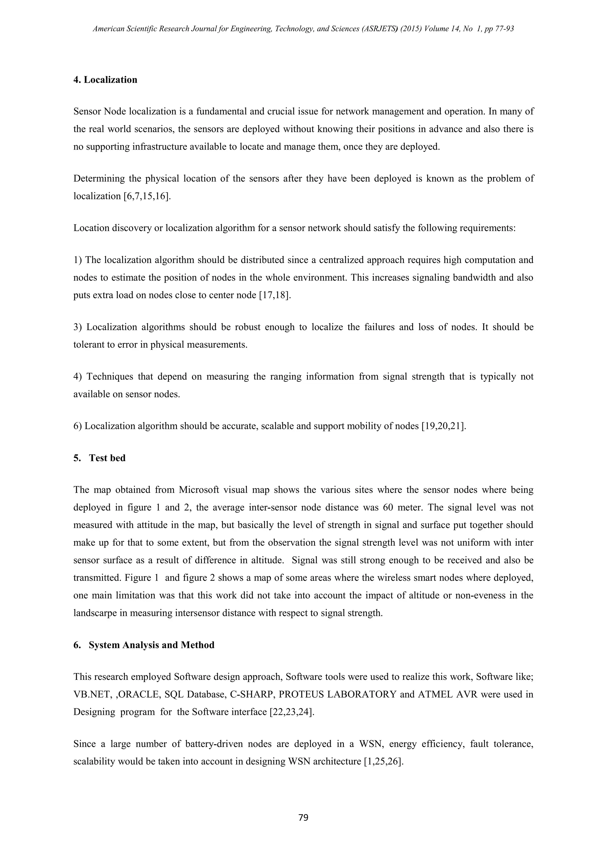 American Scientific Research Journal for Engineering, Technology, and Sciences (ASRJETS) (2015) Volume 14, No 1, pp 77-93
4. Localization
Sensor Node localization is a fundamental and crucial issue for network management and operation. In many of
the real world scenarios, the sensors are deployed without knowing their positions in advance and also there is
no supporting infrastructure available to locate and manage them, once they are deployed.
Determining the physical location of the sensors after they have been deployed is known as the problem of
localization [6,7,15,16].
Location discovery or localization algorithm for a sensor network should satisfy the following requirements:
1) The localization algorithm should be distributed since a centralized approach requires high computation and
nodes to estimate the position of nodes in the whole environment. This increases signaling bandwidth and also
puts extra load on nodes close to center node [17,18].
3) Localization algorithms should be robust enough to localize the failures and loss of nodes. It should be
tolerant to error in physical measurements.
4) Techniques that depend on measuring the ranging information from signal strength that is typically not
available on sensor nodes.
6) Localization algorithm should be accurate, scalable and support mobility of nodes [19,20,21].
5. Test bed
The map obtained from Microsoft visual map shows the various sites where the sensor nodes where being
deployed in figure 1 and 2, the average inter-sensor node distance was 60 meter. The signal level was not
measured with attitude in the map, but basically the level of strength in signal and surface put together should
make up for that to some extent, but from the observation the signal strength level was not uniform with inter
sensor surface as a result of difference in altitude. Signal was still strong enough to be received and also be
transmitted. Figure 1 and figure 2 shows a map of some areas where the wireless smart nodes where deployed,
one main limitation was that this work did not take into account the impact of altitude or non-eveness in the
landscarpe in measuring intersensor distance with respect to signal strength.
6. System Analysis and Method
This research employed Software design approach, Software tools were used to realize this work, Software like;
VB.NET, ,ORACLE, SQL Database, C-SHARP, PROTEUS LABORATORY and ATMEL AVR were used in
Designing program for the Software interface [22,23,24].
Since a large number of battery-driven nodes are deployed in a WSN, energy efficiency, fault tolerance,
scalability would be taken into account in designing WSN architecture [1,25,26].
79
 