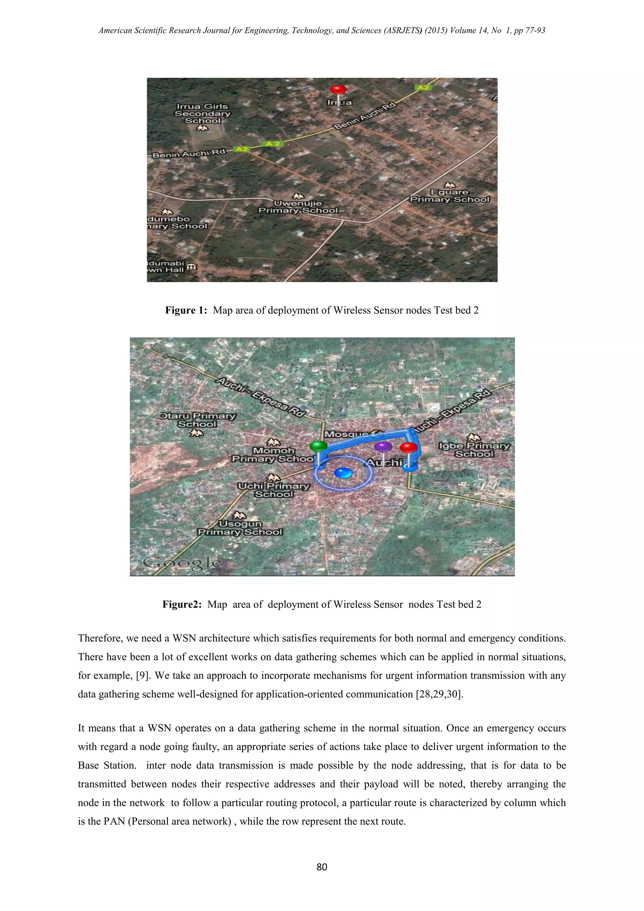 American Scientific Research Journal for Engineering, Technology, and Sciences (ASRJETS) (2015) Volume 14, No 1, pp 77-93
Figure 1: Map area of deployment of Wireless Sensor nodes Test bed 2
Figure2: Map area of deployment of Wireless Sensor nodes Test bed 2
Therefore, we need a WSN architecture which satisfies requirements for both normal and emergency conditions.
There have been a lot of excellent works on data gathering schemes which can be applied in normal situations,
for example, [9]. We take an approach to incorporate mechanisms for urgent information transmission with any
data gathering scheme well-designed for application-oriented communication [28,29,30].
It means that a WSN operates on a data gathering scheme in the normal situation. Once an emergency occurs
with regard a node going faulty, an appropriate series of actions take place to deliver urgent information to the
Base Station. inter node data transmission is made possible by the node addressing, that is for data to be
transmitted between nodes their respective addresses and their payload will be noted, thereby arranging the
node in the network to follow a particular routing protocol, a particular route is characterized by column which
is the PAN (Personal area network) , while the row represent the next route.
80
 