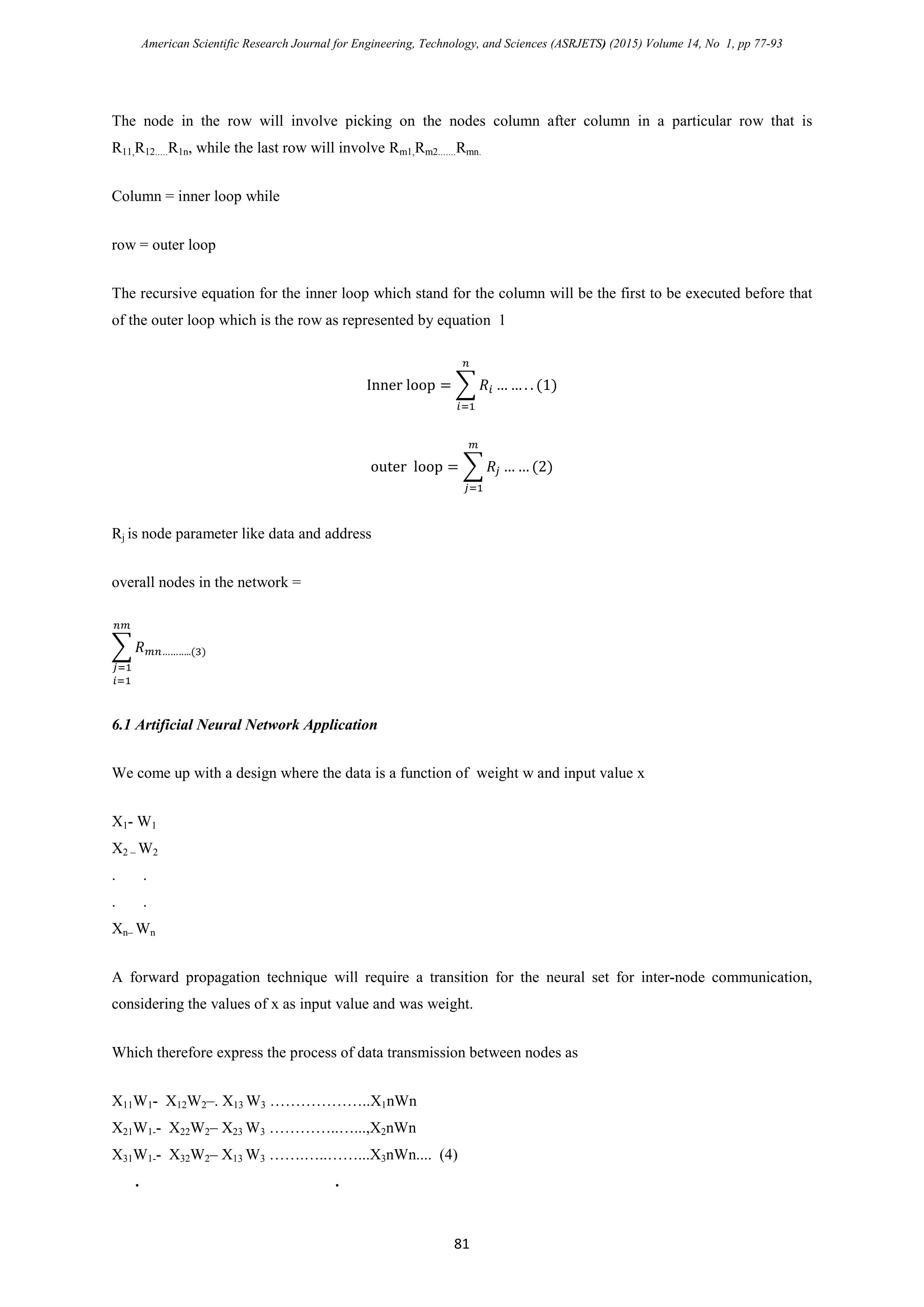 American Scientific Research Journal for Engineering, Technology, and Sciences (ASRJETS) (2015) Volume 14, No 1, pp 77-93
The node in the row will involve picking on the nodes column after column in a particular row that is
R11,R12.....R1n, while the last row will involve Rm1,Rm2.......Rmn.
Column = inner loop while
row = outer loop
The recursive equation for the inner loop which stand for the column will be the first to be executed before that
of the outer loop which is the row as represented by equation 1
Inner loop = � 𝑅𝑖 … … . . (1)
𝑛
𝑖=1
outer loop = � 𝑅𝑗
𝑚
𝑗=1
… … (2)
Rj is node parameter like data and address
overall nodes in the network =
� 𝑅 𝑚𝑛………..(3)
𝑛𝑚
𝑗=1
𝑖=1
6.1 Artificial Neural Network Application
We come up with a design where the data is a function of weight w and input value x
X1- W1
X2 – W2
. .
. .
Xn– Wn
A forward propagation technique will require a transition for the neural set for inter-node communication,
considering the values of x as input value and was weight.
Which therefore express the process of data transmission between nodes as
X11W1- X12W2–. X13 W3 ………………..X1nWn
X21W1-- X22W2– X23 W3 …………..…...,X2nWn
X31W1-- X32W2– X13 W3 …….…..……...X3nWn.... (4)
. .
81
 
