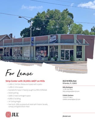 Strip Center with 30,000± AADT on Mills
–– 2,400 s.f. 2nd Gen Restaurant space with a patio
–– 1,200 s.f. inline space
–– Available for lease in heavily sought out Mills 50 Market
–– Street parking
–– 3,600 s.f. total contingent space
–– 6,000 s.f. building
–– 14’ Ceiling Height
–– Year built: 1950, purpose built retail with historic facade,
canopy and glass block intact
813 N Mills Ave
Orlando, FL 32803
Billy Rodriguez
+1 407 443 3925
billy.rodriguez@am.jll.com
Colette Santana
+1 813 777 8611
colette.santana@am.jll.com
jllretail.com
For Lease
 