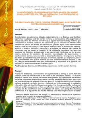 Bio-grafía: Escritos sobre la Biología y su Enseñanza Vol. 4 No7. ISSN 2027-1034.
Segundo Semestre de 2011. P. p.111-120
111
LA IDENTIFICACIÓN DE ORGANISMOS VEGETALES A PARTIR DEL NOMBRE
COMÚN; UN MÉTODO ÚTIL PARA LA ENSEÑANZA Y EL APRENDIZAJE DE LA
BOTÁNICA1
THE IDENTIFICATION OF PLANTS FROM THE COMMON NAME; A USEFUL METHOD
FOR TEACHING AND LEARNING BOTANY
Isidro E. Méndez Santos2
y Julio C. Rifá Téllez3
.
Resumen
Se sistematizan procedimientos utilizados tradicionalmente en la Botánica para identificar
organismos vegetales a partir del nombre común y se contextualizan a las exigencias del
proceso educativo. Se defiende como tesis que, a pesar de la diversidad y dinámica que
caracterizan la fitonimia vernácula, los resultados que se obtienen al utilizarla como
elemento de partida en labores de identificación, pueden llegar a ser científicamente
veraces, si se procede con rigor. Para llegar a esta conclusión se aplicaron los métodos:
analítico – sintético, inductivo – deductivo y el enfoque de sistema, para valorar la
información que se obtuvo al respecto de la bibliografía consultada, las opiniones
aportadas por botánicos profesionales y las experiencias registradas por los propios
autores, tanto en la prestación de servicios especializados de determinación y
clasificación de plantas, como durante su desempeño docente. Se argumenta que los
resultados que se obtienen cuando se sigue la forma de proceder que se propone, sirven
para complementar otros que se alcanzan por vías aparentemente más eficaces y, a la
vez, resultan especialmente útiles para coleccionistas y aficionados a la Botánica, así
como para la gestión cotidiana del ciudadano común.
Palabras claves. Botánica, identificación de especímenes, nombre común, fitonimia.
Abstract
Procedures traditionally used in botany are systematized to identify of plants from the
common name are contextualized to the needs of the educational process. The authors
defend as a thesis that, despite the diversity and dynamics that characterize the fitonimia
vernacular, the results obtained from use as a starting element in identification tasks, they
can be scientifically true, whether to proceed with rigor. In reaching this conclusion applies
methods: analytical - synthetic, inductive - deductive and systems approach to assess the
information obtained about the literature consulted, the views presented by professional
botanists and the experiences of their own offenders both in the provision of specialized
services for the identification and classification of plants, and during their teaching
performance. It is argued that the results obtained when following the course of action
1
Resultado obtenido en el marco del proyecto “La identificación y clasificación de organismos
vegetales, en la formación de profesores de Biología”.
2
Doctor en Ciencias Biológicas. Profesor Titular de la Universidad de Ciencias Pedagógicas “José
Martí” de Camagüey, Cuba. Director del Centro de Estudio de Medio Ambiente y Educación
Ambiental.
3
Máster en Educación Ambiental. Profesor Asistente de la Universidad de Ciencias Pedagógicas
“José Martí”. Camagüey. Cuba. Miembro del Centro de Estudio de Medio Ambiente y Educación
Ambiental.
Recibido: 19-08-2011
Aceptado: 14-09-2011
 