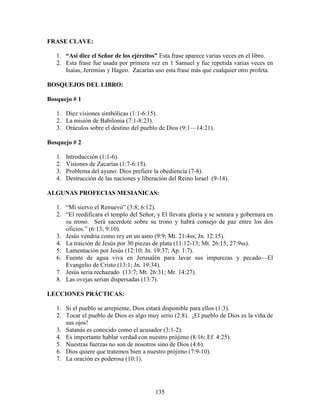 FRASE CLAVE:

   1. “Asi dice el Señor de los ejércitos” Esta frase aparece varias veces en el libro.
   2. Esta frase fue usada por primera vez en 1 Samuel y fue repetida varias veces en
      Isaías, Jeremías y Hageo. Zacarías uso esta frase más que cualquier otro profeta.

BOSQUEJOS DEL LIBRO:

Bosquejo # 1

   1. Diez visiones simbólicas (1:1-6:15).
   2. La misión de Babilonia (7:1-8:23).
   3. Oráculos sobre el destino del pueblo de Dios (9:1—14:21).

Bosquejo # 2

   1.   Introducción (1:1-6).
   2.   Visiones de Zacarías (1:7-6:15).
   3.   Problema del ayuno: Dios prefiere la obediencia (7-8).
   4.   Destrucción de las naciones y liberación del Reino Israel (9-14).

ALGUNAS PROFECIAS MESIANICAS:

   1. “Mi siervo el Renuevo” (3:8; 6:12).
   2. “El reedificara el templo del Señor, y El llevara gloria y se sentara y gobernara en
      su trono. Será sacerdote sobre su trono y habrá consejo de paz entre los dos
      oficios.” (6:13; 9:10).
   3. Jesús vendría como rey en un asno (9:9; Mt. 21:4ss; Jn. 12:15).
   4. La traición de Jesús por 30 piezas de plata (11:12-13; Mt. 26:15; 27:9ss).
   5. Lamentación por Jesús (12:10; Jn. 19:37; Ap. 1:7).
   6. Fuente de agua viva en Jerusalén para lavar sus impurezas y pecado—El
      Evangelio de Cristo (13:1; Jn. 19:34).
   7. Jesús seria rechazado (13:7; Mt. 26:31; Mr. 14:27).
   8. Las ovejas serian dispersadas (13:7).

LECCIONES PRÁCTICAS:

   1. Si el pueblo se arrepiente, Dios estará disponible para ellos (1:3).
   2. Tocar el pueblo de Dios es algo muy serio (2:8). ¡El pueblo de Dios es la viña de
      sus ojos!
   3. Satanás es conocido como el acusador (3:1-2).
   4. Es importante hablar verdad con nuestro prójimo (8:16; Ef. 4:25).
   5. Nuestras fuerzas no son de nosotros sino de Dios (4:6).
   6. Dios quiere que tratemos bien a nuestro prójimo (7:9-10).
   7. La oración es poderosa (10:1).




                                           135
 