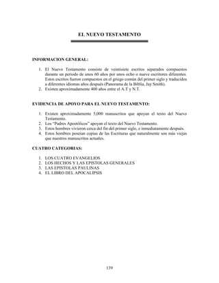 EL NUEVO TESTAMENTO



INFORMACION GENERAL:

  1. El Nuevo Testamento consiste de veintisiete escritos separados compuestos
     durante un periodo de unos 60 años por unos ocho o nueve escritores diferentes.
     Estos escritos fueron compuestos en el griego común del primer siglo y traducidos
     a diferentes idiomas años después (Panorama de la Biblia, Jay Smith).
  2. Existen aproximadamente 400 años entre el A.T y N.T.


EVIDENCIA DE APOYO PARA EL NUEVO TESTAMENTO:

  1. Existen aproximadamente 5,000 manuscritos que apoyan el texto del Nuevo
     Testamento.
  2. Los “Padres Apostólicos” apoyan el texto del Nuevo Testamento.
  3. Estos hombres vivieron cerca del fin del primer siglo, e inmediatamente después.
  4. Estos hombres poseían copias de las Escrituras que naturalmente son más viejas
     que nuestros manuscritos actuales.

CUATRO CATEGORIAS:

  1.   LOS CUATRO EVANGELIOS
  2.   LOS HECHOS Y LAS EPISTOLAS GENERALES
  3.   LAS EPISTOLAS PAULINAS
  4.   EL LIBRO DEL APOCALIPSIS




                                        139
 