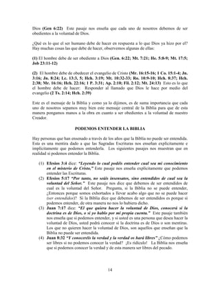 Dios (Gen 6:22) Este pasaje nos enseña que cada uno de nosotros debemos de ser
obedientes a la voluntad de Dios.

¿Qué es lo que el ser humano debe de hacer en respuesta a lo que Dios ya hizo por el?
Hay muchas cosas las que debe de hacer, observemos algunas de ellas:

(1) El hombre debe de ser obediente a Dios (Gen. 6:22; Mt. 7:21; He. 5:8-9; Mt. 17:5;
Job 23:11-12)

(2) El hombre debe de obedecer el evangelio de Cristo (Mr. 16:15-16; 1 Co. 15:1-4; Jn.
3:16; Jn. 8:24; Lc. 13:3, 5; Hch. 3:19; Mt. 10:32-33; Ro. 10:9-10; Hch. 8:37; Hch.
2:38; Mr. 16:16; Hch. 22:16; 1 P. 3:31; Ap. 2:10; Fil. 2:12; Mt. 24:13) Esto es lo que
el hombre debe de hacer: Responder al llamado que Dios le hace por medio del
evangelio (2 Ts. 2:14; Hch. 2:39)

Este es el mensaje de la Biblia y como ya lo dijimos, es de suma importancia que cada
uno de nosotros sepamos muy bien este mensaje central de la Biblia para que de esta
manera pongamos manos a la obra en cuanto a ser obedientes a la voluntad de nuestro
Creador.

                        PODEMOS ENTENDER LA BIBLIA

Hay personas que han ensenado a través de los años que la Biblia no puede ser entendida.
Esta es una mentira dado a que las Sagradas Escrituras nos enseñan explícitamente e
implícitamente que podemos entenderla. Los siguientes pasajes nos muestran que en
realidad si podemos entender la Biblia.

   (1) Efesios 3:4 dice: “Leyendo lo cual podéis entender cual sea mi conocimiento
       en el misterio de Cristo,” Este pasaje nos enseña explícitamente que podemos
       entender las Escrituras.
   (2) Efesios 5:17 “Por tanto, no seáis insensatos, sino entendidos de cual sea la
       voluntad del Señor.” Este pasaje nos dice que debemos de ser entendidos de
       cual es la voluntad del Señor. Pregunta, si la Biblia no se puede entender,
       ¿Entonces porque somos exhortados a llevar acabo algo que no se puede hacer
       (ser entendidos)? Si la Biblia dice que debemos de ser entendidos es porque si
       podemos entender, de otra manera no nos lo hubiera dicho.
   (3) Juan 7:17 dice: “El que quiera hacer la voluntad de Dios, conocerá si la
       doctrina es de Dios, o si yo hablo por mi propia cuenta.” Este pasaje también
       nos enseña que si podemos entender, y si usted es una persona que desea hacer la
       voluntad de Dios, usted podrá conocer si la doctrina es de Dios o son mentiras.
       Los que no quieren hacer la voluntad de Dios, son aquellos que enseñan que la
       Biblia no puede ser entendida.
   (4) Juan 8:32 “Y conoceréis la verdad y la verdad os hará libres” ¿Cómo podemos
       ser libres si no podemos conocer la verdad? ¡Es ridículo! La Biblia nos enseña
       que si podemos conocer la verdad y de esta manera ser libres del pecado.




                                          14
 