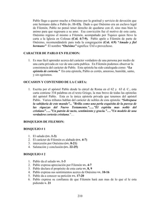 Pablo llego a querer mucho a Onésimo por la gratitud y servicio de devoción que
       este hermano daba a Pablo (v. 11-13). Dado a que Onésimo era un esclavo legal
       de Filemón, Pablo no pensó tener derecho de quedarse con él, sino mas bien lo
       animo para que regresara a su amo. Esa convicción fue el motivo de esta carta.
       Onésimo regreso el mismo a Filemón, acompañado por Tiquico quien llevo la
       carta a la Iglesia en Colosas (Col. 4:7-9). Pablo apelo a Filemón de parte de
       Onésimo, recomendándole para toda la congregación (Col. 4:9) “Amado y fiel
       hermano” El nombre “Onésimo” significa: Útil o provechoso.

CARACTER DE PABLO EN FILEMON:

  1. Es mas fácil aprender acerca del carácter verdadero de una persona por medio de
     una carta privada en vez de una carta publica. En Filemón podemos observar la
     consistencia del carácter de Pablo. Esta epístola ha sido catalogada como: “La
     epístola de cortesía.” En esta epístola, Pablo es cortés, amoroso, humilde, santo,
     y sin egoísmos.

OCCASION Y CONTENIDO DE LA CARTA:

  1. Escrita por el apóstol Pablo desde la cárcel de Roma en el 62 y 63 d. C., esta
     carta contiene 334 palabras en el texto Griego, la mas breve de todas las epístolas
     del apóstol Pablo. Esta es la única epístola privada que tenemos del apóstol
     Pablo. Varios tributos hablan del carácter de nobles de esta epístola: “Sobrepasa
     la sabiduría de este mundo”... ”Brilla como una perla exquisita de la pureza de
     las riquezas del Nuevo Testamento.”…..”El espíritu mas noble del
     cristiano”…..”Un patrón de tacto, sentimiento y gracia.”….”Un modelo de una
     verdadera cortesía cristiana.”…

BOSQUEJOS DE FILEMON:

BOSQUEJO # 1

  1.   El saludo (vv. 1-3)
  2.   El carácter de Filemón es alabado (vv. 4-7)
  3.   intercesión por Onésimo (vv. 8-21)
  4.   Salutación y conclusión (vv. 22-25)

BOSQUEJO # 2

  1.   Pablo da el saludo vv. 1-3
  2.   Pablo expresa apreciación por Filemón vv. 4-7
  3.   Pablo declara el propósito de esta carta vv. 8, 9
  4.   Pablo expresa sus sentimientos acerca de Onésimo vv. 10-16
  5.   Pablo da a conocer su petición vv. 17-20
  6.   Pablo expresa su confianza de que Filemón hará aun mas de lo que el le esta
       pidiendo v. 21



                                          210
 