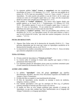3. La siguiente palabra “nikao” (vencer, o conquistar) con tres excepciones
     encontradas en Lucas 11:22; Romanos 3:4 y 12:21. Jesús uso esta palabra de el
     mismo (Jn. 16:33); Juan uso esta palabra 7 veces en 1 Juan, y ocurre 17 veces en
     Apocalipsis. En cada ocasión esta palabra se usa de Cristo y de los santos que
     vencían asi como en el Evangelio según Juan y en 1 Juan, con dos excepciones
     donde los santos eran vencidos por el enemigo (11:7; 13:7).
  4. Otra palabra es “verdad” (alethinos). Los únicos otros lugares donde esta
     palabra aparece es en Lucas 16:11; 1 Tesalonicenses 1:9; Hebreos 8:2; 9:24;
     10:22. Esta palabra aparece 8 veces en el Evangelio según Juan, 4 veces en 1
     Juan y 10 veces en Apocalipsis. El uso común de estas palabras nos ayuda a
     identificar este autor como el mismo autor de estos libros.
  5. Otra palabra es “cordero” (arnion). Jesús uso esta palabra para referirse a sus
     discípulos (Jn. 21:15), y en Apocalipsis ocurre 28 veces para referirse a Jesús y
     una vez de la bestia de la tierra, “que tenia dos cuernos semejantes a los de un
     cordero…” (13:11).

FECHA DE REDACCION:

  1. Algunos fijan fechas antes de la destrucción de Jerusalén (54-68 d. C.). Estas
     personas argumentan que las cosas que vemos en Apocalipsis sucedieron en la
     destrucción de Jerusalén, esto es, en el 70 d. C.
  2. La mayoría de los eruditos concuerdan con la fecha 95 o 96 d. C. Esta es la fecha
     que estaremos adoptando en este estudio.

TEMA CENTRAL:

  1. El tema central de Apocalipsis es “Victoria en Cristo”
  2. La victoria sobre el enemigo la tienen todos aquellos que siguen a Cristo y
     permanecen fieles hasta el fin.
  3. Los siguientes pasajes de Apocalipsis sirven como un excelente comentario para
     el tema central de este hermoso libro (2:10; 3:21; 11:15).

ACERCA DEL LIBRO:

  1. La palabra “Apocalipsis” viene del griego apokalupsis que significa
     desvelamiento, descubrir, desvelar (Vine Diccionario Expositivo de Palabras del
     Antiguo y Nuevo Testamento).
  2. El titulo del libro en español es una transliteración del griego.
  3. El libro de Apocalipsis revela, descubre un mensaje a través de símbolos,
     imágenes, visiones, y señales.
  4. Este método apocalíptico evita que los enemigos de Dios (e.g. el gobierno
     romano) entiendan el mensaje que Dios revela a sus siervos.
  5. El pueblo de Dios no tuvo ningún problema para entender el mensaje de
     Apocalipsis, ya que tales estaban muy bien familiarizados con el lenguaje del
     Antiguo Testamento y su lenguaje apocalíptico.




                                        242
 