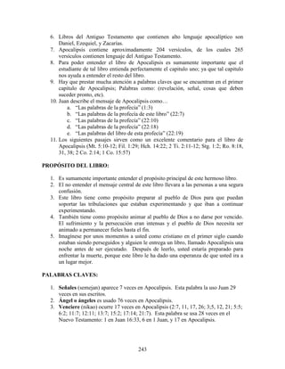 6. Libros del Antiguo Testamento que contienen alto lenguaje apocalíptico son
      Daniel, Ezequiel, y Zacarías.
  7. Apocalipsis contiene aproximadamente 204 versículos, de los cuales 265
      versículos contienen lenguaje del Antiguo Testamento.
  8. Para poder entender el libro de Apocalipsis es sumamente importante que el
      estudiante de tal libro entienda perfectamente el capitulo uno; ya que tal capitulo
      nos ayuda a entender el resto del libro.
  9. Hay que prestar mucha atención a palabras claves que se encuentran en el primer
      capitulo de Apocalipsis; Palabras como: (revelación, señal, cosas que deben
      suceder pronto, etc).
  10. Juan describe el mensaje de Apocalipsis como…
          a. “Las palabras de la profecía” (1:3)
          b. “Las palabras de la profecía de este libro” (22:7)
          c. “Las palabras de la profecía” (22:10)
          d. “Las palabras de la profecía” (22:18)
          e. “Las palabras del libro de esta profecía” (22:19)
  11. Los siguientes pasajes sirven como un excelente comentario para el libro de
      Apocalipsis (Mt. 5:10-12; Fil. 1:29; Hch. 14:22; 2 Ti. 2:11-12; Stg. 1:2; Ro. 8:18,
      31, 38; 2 Co. 2:14; 1 Co. 15:57)

PROPÓSITO DEL LIBRO:

  1. Es sumamente importante entender el propósito principal de este hermoso libro.
  2. El no entender el mensaje central de este libro llevara a las personas a una segura
     confusión.
  3. Este libro tiene como propósito preparar al pueblo de Dios para que puedan
     soportar las tribulaciones que estaban experimentando y que iban a continuar
     experimentando.
  4. También tiene como propósito animar al pueblo de Dios a no darse por vencido.
     El sufrimiento y la persecución eran intensas y el pueblo de Dios necesita ser
     animado a permanecer fieles hasta el fin.
  5. Imagínese por unos momentos a usted como cristiano en el primer siglo cuando
     estaban siendo perseguidos y alguien le entrega un libro, llamado Apocalipsis una
     noche antes de ser ejecutado. Después de leerlo, usted estaría preparado para
     enfrentar la muerte, porque este libro le ha dado una esperanza de que usted ira a
     un lugar mejor.

PALABRAS CLAVES:

  1. Señales (semejan) aparece 7 veces en Apocalipsis. Esta palabra la uso Juan 29
     veces en sus escritos.
  2. Ángel o ángeles es usado 76 veces en Apocalipsis.
  3. Venciere (nikao) ocurre 17 veces en Apocalipsis (2:7, 11, 17, 26; 3;5, 12, 21; 5:5;
     6:2; 11:7; 12:11; 13:7; 15:2; 17:14; 21:7). Esta palabra se usa 28 veces en el
     Nuevo Testamento: 1 en Juan 16:33, 6 en 1 Juan, y 17 en Apocalipsis.




                                         243
 