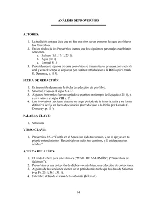 ANÁLISIS DE PROVERBIOS



AUTORES:

  1. La tradición antigua dice que no fue una sino varias personas las que escribieron
     los Proverbios.
  2. En los títulos de los Proverbios leemos que los siguientes personajes escribieron
     secciones.
         a. Salmon (1:1; 10:1; 25:1).
         b. Agur (30:1)
         c. Lemuel 31:1
  3. Probablemente algunos de esos proverbios se transmitieron primero por tradición
     oral y con el tiempo se copiaron por escrito (Introducción a la Biblia por Donald
     E. Demaray, p. 115).

FECHA DE REDACCIÓN:

  1. Es imposible determinar la fecha de redacción de este libro.
  2. Salomón vivió en el siglo X a. C.
  3. Algunos Proverbios fueron copiados o escritos en tiempos de Ezequias (25:1), el
     cual vivió en el siglo VIII a. C.
  4. Los Proverbios crecieron durante un largo periodo de la historia judía y su forma
     definitiva se fijo en fecha desconocida (Introducción a la Biblia por Donald E.
     Demaray, p. 115).

PALABRA CLAVE:

  1. Sabiduría

VERSO CLAVE:

  1. Proverbios 3:5-6 “Confía en el Señor con todo tu corazón, y no te apoyes en tu
     propio entendimiento. Reconócele en todos tus caminos, y Él enderezara tus
     sendas.”

ACERCA DEL LIBRO:

  1. El titulo Hebreo para este libro es (“MISIL DE SALOMÓN”) (“Proverbios de
     Salomón”).
  2. Proverbios es una colección de dichos—o más bien, una colección de colecciones.
  3. Algunas de las secciones vienen de un periodo mas tarde que los días de Salomón
     (ver Pr. 25:1; 30:1; 31:1).
  4. Este libro defiende el caso de la sabiduría (hokmah).




                                         84
 