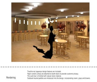 Traditional Japanese design features are included.
Paper screens (shoji) are attached to booth doors to provide customer privacy.
The sushi bar is finished with natural stone material.
Subdued neutral palettes are introduced into the design, incorporating cream, grays and browns.Rendering
 