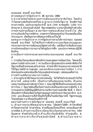 4.จอมพล สฤษดิ์ ธนะรัชต์ 
สำเหตุของกำรรัฐประหำร 20 คุลำคม 2501 
1. ควำมไม่พอใจต่อระบบกำรเมืองแบบประชำธิปไตย โดยอ้ำง 
ว่ำไม่เหมำะสมกับประเทศไทย 2. ฐำนะกำรคลังรัฐบำล วิกฤติกำรณ์ 
ทำงกำรคลัง งบประมำณประจำำปี พ.ศ. 2500 ขำดดุลถึง 2,000 กว่ำ 
ล้ำนบำท 3. ภัยคอมมิวนิสต์ รัฐบำลชุดก่อน ๆ ยกมำเป็นข้ออ้ำงดำำเนิน 
กำรปรำบปรำมเรื่อยมำ 4. สภำพกำรณ์ของสังคมไทยทั่วไป เกิด 
ภำวะแห้งแล้งในภำคอีสำน เกษตรกรได้อพยพเข้ำมำในเขตเมืองเป็น 
จำำนวนมำก เกิดปัญหำทำงสังคมยำกที่จะแก้ไขได้ 
ผลของกำรรัฐประหำร กำรรัฐประหำรภำยใต้กำรนำำของ จอมพล 
สฤษดิ์ ธนะรัชต์ ไม่ใช่เป็นกำรล้มล้ำงระบอบรัฐธรรมนูญและ 
กระบวนกำรทำงกำรเมืองแบบรัฐสภำเท่ำนั้น แต่เป็นกำรเริ่มต้นระบอบ 
กำรปกครองอันยำวนำนภำยใต้กฎอัยกำรศึก และประกำศคณะปฏิวัติ 
อีกด้วย 
กำรเมืองกำรปกครองตำมทรรศนะของจอมพล สฤษดิ์ ธนะรัช 
ต์ 
1. กำรเมืองไทยจะต้องอำศัยหลักกำรและอุดมกำรณ์ของไทย โดยละทิ้ง 
อุดมกำรณ์ต่ำงประเทศ 2. ควำมเป็นระเบียบของประเทศชำติต้องให้ 
รัฐบำลเป็นตัวแทนของประชำชน ทำำหน้ำที่กำำหนดแนวทำงของชำติ 
ให้รัฐบำลมีอำำนำจสูงสุด และยกเลิกระบบพรรคกำรเมือง 3. กำร 
ปกครองประเทศจะต้องเป็นไปแบบพ่อปกครองลูก (พ่อขุนเผด็จกำร) 
กำรสร้ำงเสถียรภำพทำงกำรเมือง 
1. อำำนำจประชำธิปไตยมำจำกปวงชนนั้น ไม่ใช่ให้ประชำชนเข้ำไปใช้ 
อำำ นำจนี้ แต่หมำยถึง เป็นอำำ นำจที่แสดงบทบำทเป็น ตัวแทน 
เจตนำรมณ์ของปวงชนชำวไทย 2. คณะปฏิวัติเป็นตัวแทนของปวงชน 
ชำวไทย 3. รัฐบำลต้องขึ้นกับควำมประสงค์ของพระมหำกษัตริย์ 4. มี 
กำรแบ่งอำำนำจนิติบัญญัติกับอำำนำจบริหำรอย่ำงเด่นชัด ข้อที่ 4 ถือว่ำ 
เป็นหลักกำรที่เด่นชัดตำมรัฐธรรมนูญกำรปกครองรำชอำณำจักร พ.ศ. 
2502 และเป็นผลงำนที่สำำคัญที่เกิดขึ้นในสมัยรัฐบำลนี้ รัฐธรรมนูญ 
ไทยฉบับต่อ ๆ มำก็ยอมรับหลักกำรนี้ 
ผลงำนด้ำนต่ำง ๆ สมัยรัฐบำล จอมพล สฤษดิ์ ธนนะรัชต์ 
1. ด้ำนกำรครองชีพของประชำชน ได้ลดค่ำไฟฟ้ำ ค่ำโทรศัพท์ 
ค่ำโดยสำรรถไฟ ค่ำเล่ำเรียน ค่ำเครื่องอุปโภคบริโภค ธรรมเนียมภำษี 
บำงชนิด 2. ด้ำนควำมเป็นระเบียบเรียบร้อยของประชำชน ขจัด 
อันธพำล ห้ำมค้ำประเวณี 3. ด้ำนเกี่ยวกับอัคคีภัย ห้ำมสูบฝิ่น 4. 
ด้ำนกำ ร กร ะทำำ เ กี่ย ว กับ คอ ม มิวนิสต์ 5. ด้ำนนโ ยบ ำ ย ต่ำ ง 
 