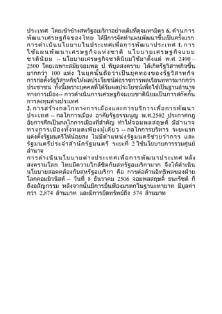 ประเทศ โดยเข้ำข้ำงสหรัฐอเมริกำอย่ำงเต็มที่ดุจมหำมิตร 6. ด้ำนกำร 
พัฒนำเศรษฐกิจของไทย ได้มีกำรจัดทำำแผนพัฒนำขึ้นเป็นครั้งแรก 
กำรดำำ เนินนโยบำยในประเทศเพื่อกำรพัฒนำประเทศ 1. กำร 
ใช้แผนพัฒนำ เ ศ รษฐ กิจ แห่งชำติ นโย บำ ย เ ศ รษฐ กิจ แ บบ 
ชำตินิยม -- นโยบำยเศรษฐกิจชำตินิยมใช้มำตั้งแต่ พ.ศ. 2490 – 
2500 โดยเฉพำะสมัยจอมพล ป. พิบูลสงครำม ได้เกิดรัฐวิสำหกิจขึ้น 
มำกกว่ำ 100 แห่ง ในยุคนั้นถือว่ำเป็นยุคทองของรัฐวิสำหกิจ 
กำรก่อตั้งรัฐวิสำหกิจให้ผลประโยชน์ต่อรำชกำรพลเรือนทหำรมำกกว่ำ 
ประชำชน ทั้งนี้เพรำะบุคคลที่ได้รับผลประโยชน์เพื่อใช้เป็นฐำนอำำนำจ 
ทำงกำรเมือง-- กำรดำำเนินกำรเศรษฐกิจแบบชำตินิยมเป็นกำรสกัดกั้น 
กำรลงทุนต่ำงประเทศ 
2. กำรสร้ำงกลไกทำงกำรเมืองและกำรบริกำรเพื่อกำรพัฒนำ 
ประเทศ -- กลไกกำรเมือง อำศัยรัฐธรรมนูญ พ.ศ.2502 ประกำศกฎ 
อัยกำรศึกเป็นกลไกกำรเมืองที่สำำคัญ ทำำให้จอมพลสฤษดิ์ มีอำำนำจ 
ทำงกำรเมืองทั้งหมดเพียงผู้เดียว -- กลไกกำรบริหำร ระยะแรก 
แต่งตั้งรัฐมนตรีให้น้อยลง ไม่มีตำำแหน่งรัฐมนตรีช่วยว่ำกำร และ 
รัฐมนตรีประจำำสำำนักรัฐมนตรี ระยะที่ 2 ใช้นโยบำยกำรรวมศูนย์ 
อำำนำจ 
กำรดำำ เนินนโยบำยต่ำงประ เทศเพื่อกำรพัฒนำประ เทศ หลัง 
สงครำมโลก ไทยมีควำมใกล้ชิดกับสหรัฐอเมริกำมำก จึงได้ดำำเนิน 
นโยบำยสอดคล้องกับสหรัฐอเมริกำ คือ กำรต่อต้ำนอิทธิพลของฝ่ำย 
โลกคอมมิวนิสต์ -- วันที่ 8 ธันวำคม 2506 จอมพลสฤษดิ์ ธนะรัชต์ ก็ 
ถึงอสัญกรรม หลังจำกนั้นมีกำรยื่นฟ้องมรดกในฐำนะทำยำท มีมูลค่ำ 
กว่ำ 2,874 ล้ำนบำท และมีกำรยึดทรัพย์ถึง 574 ล้ำนบำท 
 