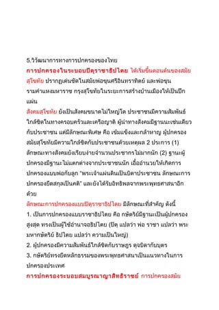 5.วิวัฒนาการทางการปกครองของไทย 
การปกครองในระบอบปิตุราชาธิปไตย ได้เริ่มขึ้นตอนต้นของสมัย 
สุโขทัย ปรากฏเด่นชัดในสมัยพ่อขุนศรีอินทราทิตย์ และพ่อขุน 
รามคำาแหงมหาราช กรุงสุโขทัยในระยะการสร้างบ้านเมืองให้เป็นปึก 
แผ่น 
สังคมสุโขทัย ยังเป็นสังคมขนาดไม่ใหญ่โต ประชาชนมีความสัมพันธ์ 
ใกล้ชิดในทางครอบครัวและเครือญาติ ผู้นำาทางสังคมมีฐานนะเช่นเดียว 
กับประชาชน แต่มีลักษณะพิเศษ คือ เข้มแข็งและกล้าหาญ ผู้ปกครอง 
สมัยสุโขทัยมีความใกล้ชิดกับประชาชนด้วยเหตุผล 2 ประการ (1) 
ลักษณะทางสังคมยังเรียบง่ายจำานวนประชากรไม่มากนัก (2) ฐานะผู้ 
ปกครองมีฐานะไม่แตกต่างจากประชาชนนัก เอื้ออำานวยให้เกิดการ 
ปกครองแบบพ่อกับลูก “พระเจ้าแผ่นดินเป็นบิดาประชาชน ลักษณะการ 
ปกครองยึดสกุลเป็นคติ” และยังได้รับอิทธิพลจากพระพุทธศาสนาอีก 
ด้วย 
ลักษณะการปกครองแบบปิตุราชาธิปไตย มีลักษณะที่สำาคัญ ดังนี้ 
1. เป็นการปกครองแบบราชาธิปไตย คือ กษัตริย์มีฐานะเป็นผู้ปกครอง 
สูงสุด ทรงเป็นผู้ใช้อำานาจอธิปไตย (ปิตุ แปลว่า พ่อ ราชา แปลว่า พระ 
มหากษัตริย์ ธิปไตย แปลว่า ความเป็นใหญ่) 
2. ผู้ปกครองมีความสัมพันธ์ใกล้ชิดกับราษฎร ดุจบิดากับบุตร 
3. กษัตริย์ทรงยึดหลักธรรมของพระพุทธศาสนาเป็นแนวทางในการ 
ปกครองประเทศ 
การปกครองระบอบสมบูรณาญาสิทธิราชย์ การปกครองสมัย 
 