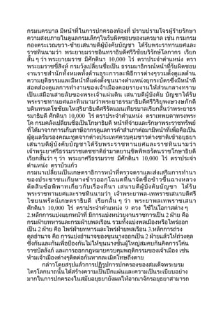 กรมนครบาล มีหน้าที่ในการปกครองท้องที่ ปราบปรามโจรผู้ร้ายรักษา 
ความสงบภายในดูแลกรมเล็กๆในรับผิดชอบของนครบาล เช่น กรมกรม 
กองตระเวณขวา-ซ้ายเสนาบดีผู้บังคับบัญชา ได้รับพระราทานยศและ 
ราชทินนามว่า พระยายมราชอินทราธิบดีศรีวิชัยบริรักษ์โลกากร เรียก 
สั้น ๆ ว่า พระยายมราช มีศักดินา 10,000 ไร่ ตราประจำาตำาแหน่ง ตรา 
พระยมราชขี่สิงห์ กรมวังเปลี่ยนชื่อเป็น ธรรมมาธิกรณ์หน้าที่รับผิดชอบ 
งานราชสำานักทั้งหมดทั้งด้านธุระการละพิธีการต่างๆรวมตั้งดูแลด้าน 
ความยุติธรรมและมีหน้าที่แต่งตั้งขุนนางตำาแหน่งยุกระบัตรซึ่งมีหน้าที 
สอดส่องดูแลการทำางานของเจ้าเมืองคอยรายงานให้ส่วนกลางทราบ 
เป็นเสมือนสายลับของพระเจ้าแผ่นดิน เสนาบดีผู้บังคับ บัญชาได้รับ 
พระราชทานยศและทินนามว่าพระยาธรรมาธิบดีศรีวิริยพงษวงษภักดี 
บดินทรเดโชชัยมไหสุริยาธิบดีศรีรัตนมนเทียรบาลเรียกสั้นว่าพระยาธร 
รมาธิบดี ศักดินา 10,000 ไร่ ตราประจำาตำาแหน่ง ตราเทพยดาทรงพระ 
โค กรมคลังเปลี่ยนชื่อเป็นโกษาธิบดี หน้าที่จ่ายและรักษาพระราชทรัพย์ 
ที่ได้มาจากการเก็บภาษีอากรดูแลการค้าสำาเภาต่อมามีหน้าที่เพื่อคือเป็น 
ผู้ดูแลรับรองคณะทูตจากต่างประเทศควบคุมชาวต่างชาติเข้าอยุธยา 
เสนาบดีผู้บังคับบัญชาได้รับพระราชทานยศและราชทินนามว่า 
เจ้าพระยาศรีธรรมราชเดชชาติอำามาตยานุชิตพิพธรัตนราชโกษาธิบดี 
เรียกสั้นว่า ๆ ว่า พระยาศรีธรรมราช มีศักดินา 10,000 ไร่ ตราประจำา 
ตำาแหน่ง ตราบัวแก้ว 
กรมนาเปลี่ยนเป็นเกษตราธิการหน้าที่ตรวจตราและส่งเสริมการทำานา 
ของประชาชนเก็บหางข้าวออกโฉนดที่นาจัดซื้อข้าวขึ้นฉางหลวง 
ตัดสินข้อพิพาทเกี่ยวกับเรื่องที่นา เสนาบดีผู้บังคับบัญชา ได้รับ 
พระราชทานยศและราชทินนามว่า เจ้าพระยาพล-เทพราชเสนาบดีศรี 
ไชยนพรัตน์เกษตราธิบดี เรียกสั้น ๆ ว่า พระยาพลเทพราชเสนา 
ศักดินา 10,000 ไร่ ตราประจำาตำาแหน่ง 9 ดวง ใช้ในโอกาสต่าง ๆ 
2.หลักการแบ่งแยกหน้าที่ มีการแบ่งหน่วยงานราชการเป็น 2 ฝ่าย คือ 
กรมฝ่ายทหารและกรมฝ่ายพลเรือน รวมทั้งแบ่งพลเมืองหรือไพร่ออก 
เป็น 2 ฝ่าย คือ ไพร่ฝ่ายทหารและไพร่ฝ่ายพลเรือน 3.หลักการถ่วง 
ดุลอำานาจ คือ การแบ่งอำานาจของขุนนางออกเป็น 2 ฝ่ายแล้วให้ถ่วงดุล 
ซึ่งกันและกันเพื่อป้องกันไม่ให้ขุนนางชั้นผู้ใหญ่สมคบกันคิดการโค่น 
ราชบัลลังภ์ และการออกกฎหมายควบคุมพฤติกรรมของเจ้าเมือง เช่น 
ห้ามเจ้าเมืองต่างๆติดต่อกันหากละเมิดโทษถึงตาย 
กล่าวโดยสรุปแล้วการปฏิรูปการปกครองของสมเด็จพระบรม 
ไตรโลกนาถนั้นได้สร้างความเป็นปึกแผ่นและความเป็นระเบียบอย่าง 
มากในการปกครองในสมัยอยุธยายังผลให้อาณาจักรอยุธยาสามารถ 
 