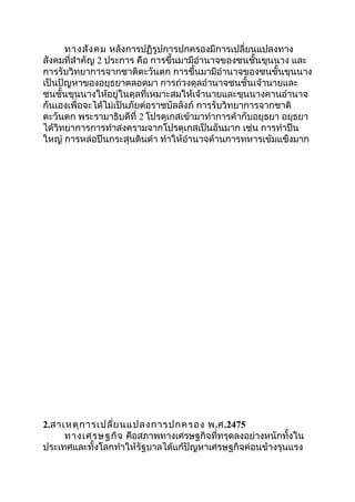 ทางสังคม หลังการปฏิรูปการปกครองมีการเปลี่ยนแปลงทาง 
สังคมที่สำาคัญ 2 ประการ คือ การขึ้นมามีอำานาจของชนชั้นขุนนาง และ 
การรับวิทยาการจากชาติตะวันตก การขึ้นมามีอำานาจของชนชั้นขุนนาง 
เป็นปัญหาของอยุธยาตลอดมา การถ่วงดุลอำานาจชนชั้นเจ้านายและ 
ชนชั้นขุนนางให้อยู่ในดุลที่เหมาะสมให้เจ้านายและขุนนางคานอำานาจ 
กันเองเพื่อจะได้ไม่เป็นภัยต่อราชบัลลังภ์ การรับวิทยาการจากชาติ 
ตะวันตก พระรามาธิบดีที่ 2 โปรตุเกสเข้ามาทำาการค้ากับอยุธยา อยุธยา 
ได้วิทยาการการทำาสงครามจากโปรตุเกสเป็นอันมาก เช่น การทำาปืน 
ใหญ่ การหล่อปืนกระสุนดินดำา ทำาให้อำานาจด้านการทหารเข้มแข็งมาก 
2.สาเหตุการเปลี่ยนแปลงการปกครอง พ.ศ.2475 
ทางเศรษฐกิจ คือสภาพทางเศรษฐกิจที่ทรุดลงอย่างหนักทั้งใน 
ประเทศและทั้งโลกทำาให้รัฐบาลได้แก้ปัญหาเศรษฐกิจค่อนข้างรุนแรง 
 