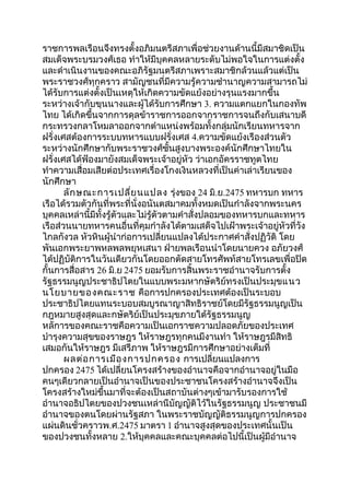 ราชการพลเรือนจึงทรงตั้งอภิมนตรีสภาเพื่อช่วยงานด้านนี้มีสมาชิดเป็น 
สมเด็จพระบรมวงศ์เธอ ทำาให้มีบุคคลหลายระดับไม่พอใจในการแต่งตั้ง 
และดำาเนินงานของคณะอภิรัฐมนตรีสภาเพราะสมาชิกล้วนแล้วแต่เป็น 
พระราชวงศ์ทุกคราว สามัญชนที่มีความรู้ความชำานาญความสามารถไม่ 
ได้รับการแต่งตั้งเป็นเหตุให้เกิดความขัดแย้งอย่างรุนแรงมากขึ้น 
ระหว่างเจ้ากับขุนนางและผู้ได้รับการศึกษา 3. ความแตกแยกในกองทัพ 
ไทย ได้เกิดขึ้นจากการดุลข้าราชการออกจากราชการจนถึงกับเสนาบดี 
กระทรวงกลาโหมลาออกจากตำาแหน่งพร้อมทั้งกลุ่มนักเรียนทหารจาก 
ฝรั่งเศสต้องการระบบทหารแบบฝรั่งเศส 4.ความขัดแย้งเรืองส่วนตัว 
ระหว่างนักศึกษากับพระราชวงศ์ชั้นสูงบางพระองค์นักศึกษาไทยใน 
ฝรั่งเศสได้ฟ้องมายังสมเด็จพระเจ้าอยู่หัว ว่าเอกอัครราชทูตไทย 
ทำาความเสื่อมเสียต่อประเทศเรื่องโกงเงินหลวงที่เป็นค่าเล่าเรียนของ 
นักศึกษา 
ลักษณะการเปลี่ยนแปลง รุ่งของ 24 มิ.ย.2475 ทหารบก ทหาร 
เรือได้รวมตัวกันที่พระที่นั่งอนันตสมาคมทั้งหมดเป็นกำาลังจากพระนคร 
บุคคลเหล่านี้มีทั้งรู้ตัวและไม่รู้ตัวตามคำาสั่งปลอมของทหารบกและทหาร 
เรือส่วนนายทหารคนอื่นที่คุมกำาลังได้ตามเสด็จไปเฝ้าพระเจ้าอยู่หัวที่วัง 
ไกลกังวล หัวหินผู้นำาก่อการเปลี่ยนแปลงได้ประกาศคำาสั่งปฏิวัติ โดย 
พันเอกพระยาพหลพลพยุหเสนา ฝ่ายพลเรือนนำาโดยนายควง อภัยวงศ์ 
ได้ปฏิบัติการในวันเดียวกันโดยออกตัดสายโทรศัพท์สายโทรเลขเพื่อปิด 
กั้นการสื่อสาร 26 มิ.ย 2475 ยอมรับการสิ้นพระราชอำานาจรับการตั้ง 
รัฐธรรมนูญประชาธิปไตยในแบบพระมหากษัตริย์ทรงเป็นประมุขแนว 
นโยบายของคณะราช คือการปกครองประเทศต้องเป็นระบอบ 
ประชาธิปไตยแทนระบอบสมบูรณาญาสิทธิราชย์โดยมีรัฐธรรมนูญเป็น 
กฎหมายสูงสุดและกษัตริย์เป็นประมุขภายใต้รัฐธรรมนูญ 
หลัการของคณะราชคือความเป็นเอกราชความปลอดภัยของประเทศ 
บำารุงความสุขของราษฎร ให้ราษฎรทุกคนมีงานทำา ให้ราษฎรมีสิทธิ 
เสมอกันให้ราษฎร มีเสรีภาพ ให้ราษฎรมีการศึกษาอย่างเต็มที่ 
ผลต่อการเมืองการปกครอง การเปลี่ยนแปลงการ 
ปกครอง 2475 ได้เปลี่ยนโครงสร้างของอำานาจคือจากอำานาจอยู่ในมือ 
คนๆเดียวกลายเป็นอำานาจเป็นของประชาชนโครงสร้างอำานาจจึงเป็น 
โครงสร้างใหม่ขึ้นมาที่จะต้องเป็นสถาบันต่างๆเข้ามารับรองการใช้ 
อำานาจอธิปไตยของปวงชนเหล่านีบัญญัติไว้ในรัฐธรรมนูญ ประชาชนมี 
อำานาจของตนโดยผ่านรัฐสภา ในพระราชบัญญัติธรรมนูญการปกครอง 
แผ่นดินชั่วคราวพ.ศ.2475 มาตรา 1 อำานาจสูงสุดของประเทศนั้นเป็น 
ของปวงชนทั้งหลาย 2.ให้บุคคลและคณะบุคคลต่อไปนี้เป็นผู้มีอำานาจ 
 