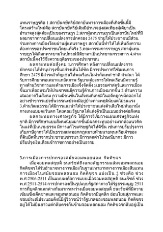 แทนราษฎรคือ 1.สถาบันกษัตริย์สถาบันทางการเมืองที่เกิดขึ้นนี้มี 
โครงสร้างใหม่คือ สถาบันกษัตริย์เดิมมีอำานาจสูงสุดเพียงผู้เดียวเป็น 
อำานาจสูงสุดต้องเป็นของราษฎร 2.สภาผู้แทนราษฎรเป็นสถาบันใหม่ที่มี 
ผลมาจากการเปลี่ยนแปลงการปกครอง 2475 ช่วยให้ประชาชนมีส่วน 
ร่วมทางการเมืองโดยผ่านผู้แทนราษฎร สถาบันนี้ทำาให้ได้เห็นถึงความ 
ต้องการของประชาชนโดยแท้จริง 3.คณะกรรมการราษฎร สภาผู้แทน 
ราษฎรได้เลือกพระยามโนปกรณ์นิติธาดาเป็นประธานกรรมการ 4.ศาล 
สถาบันนี้คงไว้ซึ่งความยุติธรรมของประชาชน 
ผลกระทบต่อสังคม 1.การศึกษา หลังการเปลี่ยนแปลงการ 
ปกครองได้ทำานุบำารุงขึ้นอย่างเห็นได้ชัด มีการประกาศใช้แผนการ 
ศึกษา 2475 มีสาระสำาคัญเช่นให้พลเรือนไม่จำากัดเพศ ชาติ ศาสนา ได้ 
รับการศึกษาพอเหมาะแกอัตภาพ รัฐบาลต้องการให้พลเรือนมีความรู้ 
ทางด้านวิชาการและด้านการเมืองจึงจัดตั้ง ม.ธรรมศาสตร์และการเมือง 
ขึ้นมาเพื่ออบรมให้ประชาชนมีความรู้ด้านการเมืองมากขึ้น 2.ด้านความ 
เสมอภาคในสังคม ความมีชนชั้นในสังคมที่เคยมีในอดีตถูกขจัดออกไป 
อย่างช้าๆการแบ่งชั้นวรรณะยังคงมีอยู่บ้างทางพฤตินัยแต่ไม่รุนแรง 
3.ด้านวัฒนธรรมได้มีการแนะนำาให้ประชาชนแต่งตัวเสียใหม่หันมานั่ง 
กางเกงแบบตะวันตก โดยคณะรัฐบาลได้แต่งตัวเป็นแบบอย่างต่อสังคม 
ผลกระทบทางเศรษฐกิจ ได้มีการริเริ่มวางแผนเศรษฐกิจแห่ง 
ชาติ มีการศึกษาแบบสังคมนิยมมากขึ้นมีผลกระทบอย่างมากต่อแนวคิด 
ในแง่ที่เป็นนามธรรม มีการแก้ไขเศรษฐกิจให้ดีขึ้น เช่นการปรับปรุงการ 
เก็บภาษีอากรให้เป็นธรรมและออกกฎหมายห้ามนายทุนหรือเจ้าของ 
ที่ดินยึดที่นาจากประชาชนชาวนา มีการลดค่าไปรษณียากร มีการ 
ปรับปรุงเงินเดือนข้าราชการอย่างเป็นธรรม 
3.การเมืองการปกครองสมัยจอมพลถนอม กิตติขจร 
เมื่อจอมพลสฤษดิ์ ธนะรัชต์ถึงแกอสัญกรรมแล้มจอมพลถนอม 
กิตติขจรได้รับอำานาจทางการเมืองในฐานะทายาททางการเมืองสืบแทน 
การเมืองในสมัยจอมพลถนอม กิตติขจร แบ่งเป็น 2 ช่วงคือ ช่วง 
พ.ศ.2506-2511 เป็นแบบเผด็จการแบบเมื่อจอมพลสฤษดิ์ ธนะรัชต์ ช่วง 
พ.ศ.2511-2514 การปกครองเป็นรูปแบบรัฐสภาภายใต้รัฐธรรมนูญ 2511 
การที่บุคลิกแตกต่างกันมากระหว่างเมื่อจอมพลสฤษดิ์ ธนะรัชต์ที่มีความ 
เข้มแข็งเด็ดขาดและจอมพลถนอม กิตติขจรมีบุคลิก อ่อนโยนสุภาพและ 
ชอบประณีประนอมดังนี้มีผู้วิจารณ์ว่ารัฐบาลของจอมพลถนอม กิตติขจร 
อยู่ได้ไม่ยืนยาวแต่กลับตรงกันข้ามจอมพลถนอม กิตติขจรกลับอยู่เป็น 
 