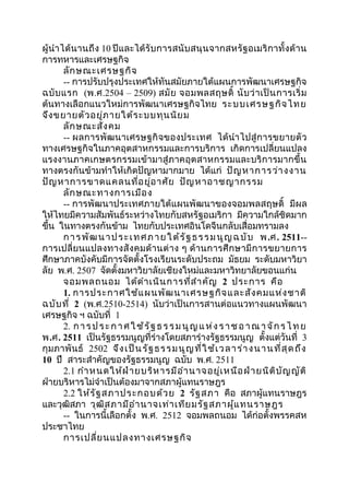 ผู้นำำได้นำนถึง 10 ปีและได้รับกำรสนับสนุนจำกสหรัฐอเมริกำทั้งด้ำน 
กำรทหำรและเศรษฐกิจ 
ลักษณะเศรษฐกิจ 
-- กำรปรับปรุงประเทศให้ทันสมัยภำยใต้แผนกำรพัฒนำเศรษฐกิจ 
ฉบับแรก (พ.ศ.2504 – 2509) สมัย จอมพลสฤษดิ์ นับว่ำเป็นกำรเริ่ม 
ต้นทำงเลือกแนวใหม่กำรพัฒนำเศรษฐกิจไทย ระบบเศรษฐกิจไทย 
จึงขยำยตัวอยู่ภำยใต้ระบบทุนนิยม 
ลักษณะสังคม 
-- ผลกำรพัฒนำเศรษฐกิจของประเทศ ได้นำำไปสู่กำรขยำยตัว 
ทำงเศรษฐกิจในภำคอุตสำหกรรมและกำรบริกำร เกิดกำรเปลี่ยนแปลง 
แรงงำนภำคเกษตรกรรมเข้ำมำสู่ภำคอุตสำหกรรมและบริกำรมำกขึ้น 
ทำงตรงกันข้ำมทำำให้เกิดปัญหำมำกมำย ได้แก่ ปัญหำกำรว่ำงงำน 
ปัญหำกำรขำดแคลนที่อยู่อำศัย ปัญหำอำชญำกรรม 
ลักษณะทำงกำรเมือง 
-- กำรพัฒนำประเทศภำยใต้แผนพัฒนำของจอมพลสฤษดิ์ มีผล 
ให้ไทยมีควำมสัมพันธ์ระหว่ำงไทยกับสหรัฐอเมริกำ มีควำมใกล้ชิดมำก 
ขึ้น ในทำงตรงกันข้ำม ไทยกับประเทศอินโดจีนกลับเสื่อมทรำมลง 
กำรพัฒนำประ เทศภำยใต้รัฐธร รมนูญฉบับ พ.ศ. 2511-- 
กำรเปลี่ยนแปลงทำงสังคมด้ำนต่ำง ๆ ด้ำนกำรศึกษำมีกำรขยำยกำร 
ศึกษำภำคบังคับมีกำรจัดตั้งโรงเรียนระดับประถม มัธยม ระดับมหำวิยำ 
ลัย พ.ศ. 2507 จัดตั้งมหำวิยำลัยเชียงใหม่และมหำวิทยำลัยขอนแก่น 
จอมพลถนอม ได้ดำำเนินกำรที่สำำคัญ 2 ประกำร คือ 
1. กำรประกำศใช้แผนพัฒนำเศรษฐกิจและสังคมแห่งชำติ 
ฉบับที่ 2 (พ.ศ.2510-2514) นับว่ำเป็นกำรสำนต่อแนวทำงแผนพัฒนำ 
เศรษฐกิจ ฯ ฉบับที่ 1 
2. กำ รปร ะกำศใช้รัฐ ธ ร รมนูญแห่ง ร ำชอ ำณำ จักร ไทย 
พ.ศ. 2511 เป็นรัฐธรรมนูญที่ร่ำงโดยสภำร่ำงรัฐธรรมนูญ ตั้งแต่วันที่ 3 
กุมภำพันธ์ 2502 จึงเป็นรัฐธรรมนูญที่ใช้เวลำร่ำงนำนที่สุดถึง 
10 ปี สำระสำำคัญของรัฐธรรมนูญ ฉบับ พ.ศ. 2511 
2.1 กำำหนดให้ฝ่ำยบริหำรมีอำำนำจอยู่เหนือฝ่ำยนิติบัญญัติ 
ฝ่ำยบริหำรไม่จำำเป็นต้องมำจำกสภำผู้แทนรำษฎร 
2.2 ให้รัฐสภำประกอบด้วย 2 รัฐสภำ คือ สภำผู้แทนรำษฎร 
และวุฒิสภำ วุฒิสภำมีอำำนำจเท่ำเทียมรัฐสภำผู้แทนรำษฎร 
-- ในกำรนี้เลือกตั้ง พ.ศ. 2512 จอมพลถนอม ได้ก่อตั้งพรรคสห 
ประชำไทย 
กำรเปลี่ยนแปลงทำงเศรษฐกิจ 
 
