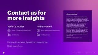 Contact us for
more insights
Robert B. Buhler Andre Pharand
It's time to reinvent the delivery experience.
Read more here.
About Accenture
Accenture is a global professional services
company with leading capabilities in digital,
cloud and security. Combining unmatched
experience and specialized skills across more
than 40 industries, we offer Strategy and
Consulting, Interactive, Technology and
Operations services—all powered by the
world’s largest network of Advanced
Technology and Intelligent Operations
centers. Our 506,000 people deliver on the
promise of technology and human ingenuity
every day, serving clients in more than 120
countries. We embrace the power of change
to create value and shared success for our
clients, people, shareholders, partners and
communities.
Visit us at www.accenture.com.
robert.b.buhler@accenture.com andre.pharand@accenture.com
/brodybuhler /andre-pharand
 