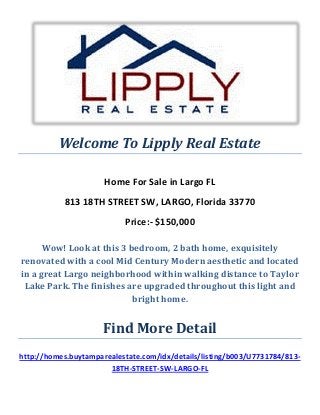 Welcome To Lipply Real Estate
Home For Sale in Largo FL
813 18TH STREET SW, LARGO, Florida 33770
Price:- $150,000
Wow! Look at this 3 bedroom, 2 bath home, exquisitely
renovated with a cool Mid Century Modern aesthetic and located
in a great Largo neighborhood within walking distance to Taylor
Lake Park. The finishes are upgraded throughout this light and
bright home.
Find More Detail
http://homes.buytamparealestate.com/idx/details/listing/b003/U7731784/813-
18TH-STREET-SW-LARGO-FL
 