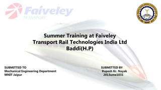 SUBMITTED TO SUBMITTED BY
Mechanical Engineering Department Rupesh Kr. Nayak
MNIT Jaipur 2013ume1031
Summer Training at Faiveley
Transport Rail Technologies India Ltd
Baddi(H.P)
 