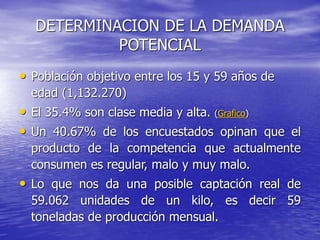 DETERMINACION DE LA DEMANDA
POTENCIAL
• Población objetivo entre los 15 y 59 años de
edad (1,132.270)
• El 35.4% son clase media y alta. (Grafico)
• Un 40.67% de los encuestados opinan que el
producto de la competencia que actualmente
consumen es regular, malo y muy malo.
• Lo que nos da una posible captación real de
59.062 unidades de un kilo, es decir 59
toneladas de producción mensual.
 
