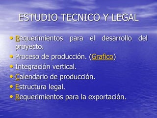 ESTUDIO TECNICO Y LEGAL
• Requerimientos para el desarrollo del
proyecto.
• Proceso de producción. (Grafico)
• Integración vertical.
• Calendario de producción.
• Estructura legal.
• Requerimientos para la exportación.
 