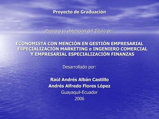 Proyecto de Graduación
Previo a la obtención del Título de:
ECONOMISTA CON MENCIÓN EN GESTIÓN EMPRESARIAL
ESPECIALIZACIÓN MARKETING e INGENIERO COMERCIAL
Y EMPRESARIAL ESPECIALIZACIÓN FINANZAS
Desarrollado por:
Raúl Andrés Albán Castillo
Andrés Alfredo Flores López
Guayaquil-Ecuador
2006
 