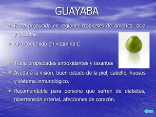 GUAYABA
• Fruta producida en regiones tropicales de América, Asia
y Oceanía.
• Alto contenido en vitamina C
• Tiene propiedades antioxidantes y laxantes
• Ayuda a la visión, buen estado de la piel, cabello, huesos
y sistema inmunológico.
• Recomendable para persona que sufren de diabetes,
hipertensión arterial, afecciones de corazón.
 