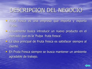 DESCRIPCION DEL NEGOCIO
• Fruta fresca es una empresa que importa y exporta
frutas.
• Actualmente busca introducir un nuevo producto en el
mercado que es la ‘Pulpa fruta fresca’.
• La idea principal de Fruta fresca es satisfacer siempre al
cliente.
• En Fruta Fresca siempre se busca mantener un ambiente
agradable de trabajo.
 