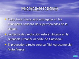 MICROENTORNO
• Pulpa fruta fresca será entregada en las
principales cadenas de supermercados de la
ciudad.
• La planta de producción estará ubicada en la
ciudadela Urbanor al norte de Guayaquil.
• El proveedor directo será su filial Agrocomercial
Fruta Fresca.
 