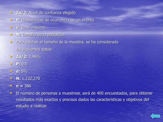 • Zα/2: Nivel de confianza elegido
• P: Probabilidad de ocurrencia de un evento
• e: Error máximo
• N: Tamaño de la población
• Para estimar el tamaño de la muestra, se ha considerado
los siguientes datos:
• Zα/2: 1,96%
• P: 0,5
• e: 5%
• N: 1.132.270
• n = 386
• El número de personas a muestrear, será de 400 encuestados, para obtener
resultados más exactos y precisos dados las características y objetivos del
estudio a realizar
 