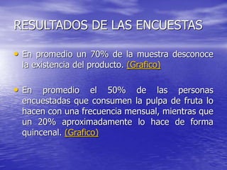RESULTADOS DE LAS ENCUESTAS
• En promedio un 70% de la muestra desconoce
la existencia del producto. (Grafico)
• En promedio el 50% de las personas
encuestadas que consumen la pulpa de fruta lo
hacen con una frecuencia mensual, mientras que
un 20% aproximadamente lo hace de forma
quincenal. (Grafico)
 