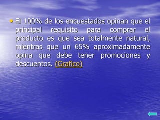 • El 100% de los encuestados opinan que el
principal requisito para comprar el
producto es que sea totalmente natural,
mientras que un 65% aproximadamente
opina que debe tener promociones y
descuentos. (Grafico)
 
